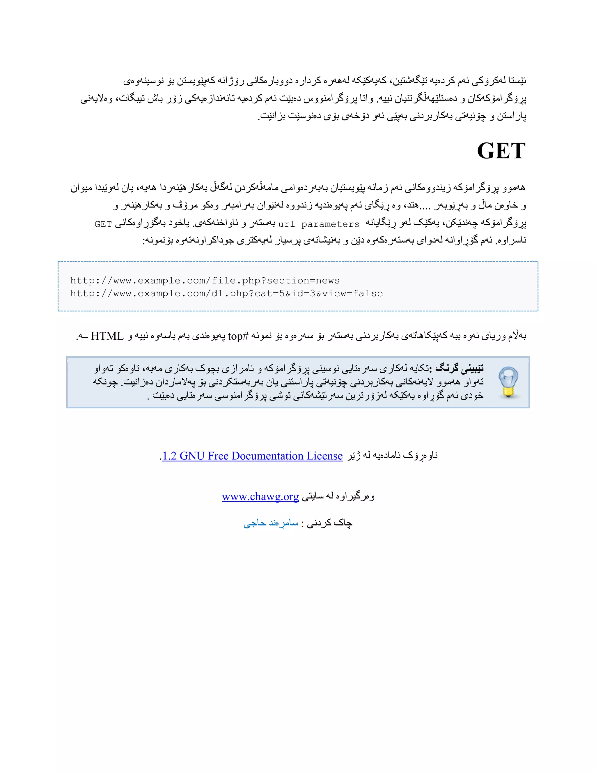 ‫ًْضیٌَّەی‬ ‫بۆ‬ ‫کَپێْیطتي‬ ًَ‫رۆژا‬ ‫دّّببرەکبًی‬ ‫کردارە‬ ‫لََُرە‬ َ‫کَیَکێک‬ ،‫تێگَغتیي‬ َ‫کردەی‬ ‫ئَم‬ ‫لَکرۆکی‬ ‫ئێطتب‬
ّ .َ‫ًیی‬ ‫دەضتلێَِڵگرتٌیبى‬ ّ ‫پڕۆگراهۆکَکبى‬‫ّەالیًَی‬ ،‫تیبگبت‬ ‫ببظ‬ ‫زۆر‬ ‫تبئًَذازەیَکی‬ َ‫کردەی‬ ‫ئَم‬ ‫دەبێت‬ ‫پرۆگراهٌّْش‬ ‫اتب‬
.‫بساًێت‬ ‫دەًْضێت‬ ‫بۆی‬ ‫دۆخَی‬ َّ‫ئ‬ ‫بَپێی‬ ‫بَکبربردًی‬ ‫چۆًیَتی‬ ّ ‫پبراضتي‬
GET
‫هیْا‬ ‫لَّێبذا‬ ‫یبى‬ ،َ‫َُی‬ ‫بَکبرُێٌَردا‬ ‫لَگَڵ‬ ‫هبهَڵَکردى‬ ‫بَبَردەّاهی‬ ‫پێْیطتیبى‬ ًَ‫زهب‬ ‫ئَم‬ ‫زیٌذّّەکبًی‬ َ‫پڕۆگراهۆک‬ ّْ‫َُه‬‫ى‬
ّ ‫بَکبرُێٌَر‬ ّ ‫هرۆڤ‬ ْ‫ّەک‬ ‫بَراهبَر‬ ‫لًَێْاى‬ ‫زًذّّە‬ َ‫پَیْەًذی‬ ‫ئَم‬ ‫ڕێگبی‬ ‫ّە‬ ،‫....ُتذ‬ ‫بَڕێْبَر‬ ّ ‫هبڵ‬ ‫خبّەى‬ ّ
ًَ‫ڕێگبیب‬ َّ‫ل‬ ‫یَکێک‬ ،‫چًَذێکي‬ َ‫پڕۆگراهۆک‬url parameters‫بَگۆڕاّەکبًی‬ ‫یبخْد‬ .‫ًبّاخٌَکَی‬ ّ ‫بَضتَر‬GET
‫بًَیػ‬ ّ ‫دێي‬ ‫بَضتَرەکَّە‬ ‫لَدّای‬ ًَ‫گۆڕاّا‬ ‫ئَم‬ .‫ًبضراّە‬:ًَْ‫بۆًو‬ ‫جْداکراًَّتَّە‬ ‫لَیَکتری‬ ‫پرضیبر‬ ‫بًَی‬
http://www.example.com/file.php?section=news
http://www.example.com/dl.php?cat=5&id=3&view=false
# ًَْ‫ًو‬ ‫بۆ‬ ‫ضَرەّە‬ ‫بۆ‬ ‫بَضتَر‬ ‫بَکبربردًی‬ ‫کَپێکبُبتَی‬ َ‫بب‬ ‫ئَّە‬ ‫ّریبی‬ ‫بَاڵم‬topّ َ‫ًیی‬ ‫ببضَّە‬ ‫بَم‬ ‫پَیْەًذی‬HTML.َ‫ــ‬
‫گروگ‬ ‫تێبیىی‬:‫ئبهرازی‬ ّ َ‫پڕۆگراهۆک‬ ‫ًْضیٌی‬ ‫ضَرەتبیی‬ ‫لَکبری‬ َ‫تکبی‬ّ‫تَّا‬ ْ‫تبّەک‬ ،َ‫هَب‬ ‫بَکبری‬ ‫بچْک‬
‫چۆًیَتی‬ ‫بَکبربردًی‬ ‫الیًََکبًی‬ ّْ‫َُه‬ ّ‫تَّا‬‫پبراضتٌی‬َ‫چًْک‬ .‫دەزاًیت‬ ‫پَالهبرداى‬ ‫بۆ‬ ‫بَربَضتکردًی‬ ‫یبى‬
‫گۆڕاّە‬ ‫ئَم‬ ‫خْدی‬‫دەبێت‬ ‫ضَرەتبیی‬ ‫پرۆگراهٌْضی‬ ‫تْغی‬ ‫ضَرئێػَکبًی‬ ‫لَزۆرتریي‬ َ‫یَکێک‬.
‫ژێر‬ َ‫ل‬ َ‫ئبهبدەی‬ ‫ًبّەڕۆک‬GNU Free Documentation License1.2.
www.chawg.org ‫ضبیتی‬ َ‫ل‬ ‫ّەرگیراّە‬
: ‫کردًی‬ ‫چبک‬‫حبجی‬ ‫ضبهڕەًذ‬
 
