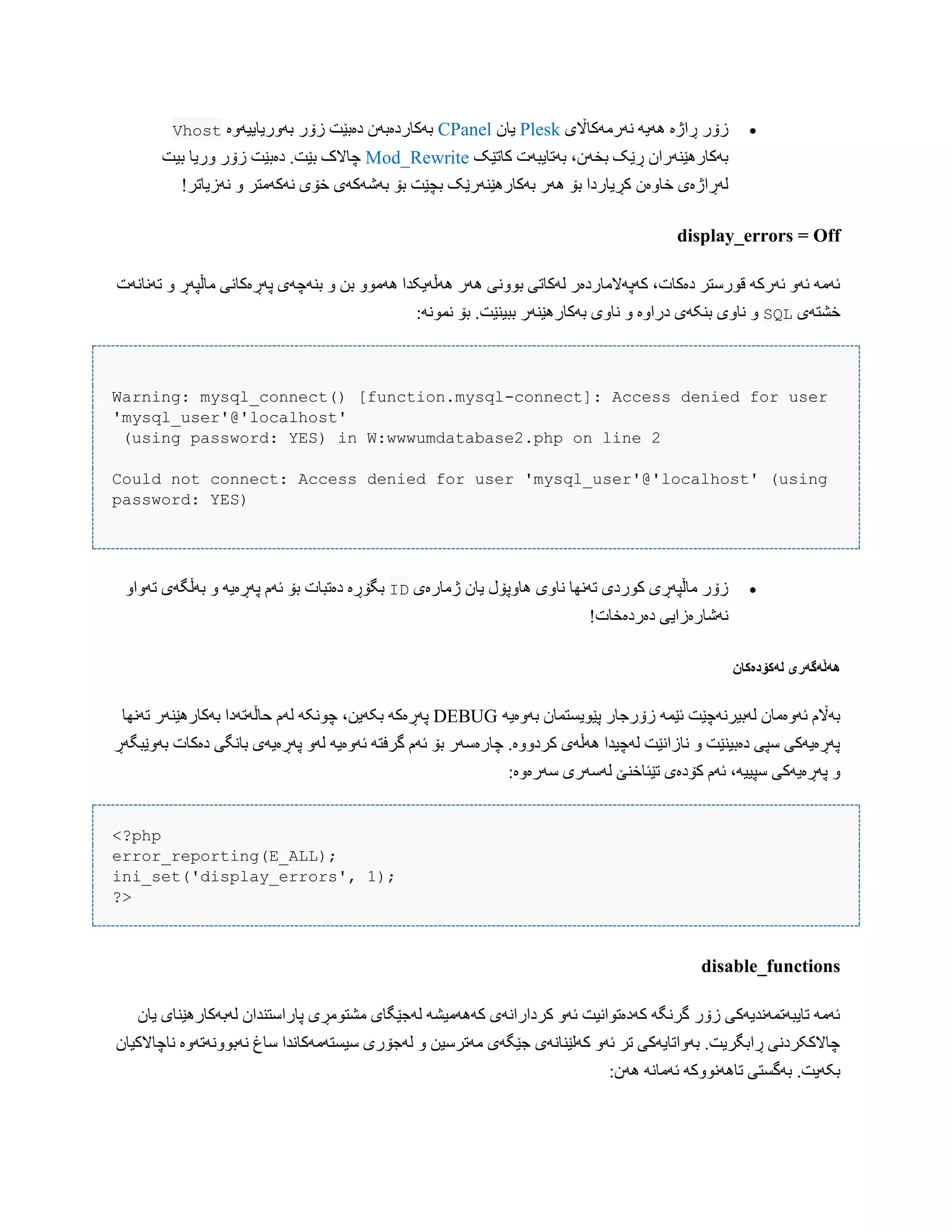‫ًَرهَکباڵی‬ َ‫َُی‬ ‫ڕاژە‬ ‫زۆر‬Plesk‫یبى‬CPanel‫بَّریبییَّە‬ ‫زۆر‬ ‫دەبێت‬ ‫بَکبردەبَى‬Vhost
‫کبتێک‬ ‫بَتبیبَت‬ ،‫بخَى‬ ‫ڕێک‬ ‫بَکبرُێٌَراى‬Mod_Rewrite‫بیت‬ ‫ّریب‬ ‫زۆر‬ ‫دەبێت‬ .‫بێت‬ ‫چبالک‬
‫خبّەى‬ ‫لَڕاژەی‬!‫ًَزیبتر‬ ّ ‫ًَکَهتر‬ ‫خۆی‬ ‫بَغَکَی‬ ‫بۆ‬ ‫بچێت‬ ‫بَکبرُێٌَرێک‬ ‫َُر‬ ‫بۆ‬ ‫کڕیبردا‬
display_errors = Off
‫تًَبًَت‬ ّ ‫هبڵپَڕ‬ ‫پَڕەکبًی‬ ‫بٌَچَی‬ ّ ‫بي‬ ّْ‫َُه‬ ‫َُڵَیکذا‬ ‫َُر‬ ‫بًّْی‬ ‫لَکبتی‬ ‫کَپَالهبردەر‬ ،‫دەکبت‬ ‫قْرضتر‬ َ‫ئَرک‬ َّ‫ئ‬ َ‫ئَه‬
‫خػتَی‬SQL.‫ببیٌێت‬ ‫بَکبرُێٌَر‬ ‫ًبّی‬ ّ ‫دراّە‬ ‫بٌکَی‬ ‫ًبّی‬ ّ:ًَْ‫ًو‬ ‫بۆ‬
Warning: mysql_connect() [function.mysql-connect]: Access denied for user
'mysql_user'@'localhost'
(using password: YES) in W:wwwumdatabase2.php on line 2
Could not connect: Access denied for user 'mysql_user'@'localhost' (using
password: YES)
‫ژهبرەی‬ ‫یبى‬ ‫ُبّپۆل‬ ‫ًبّی‬ ‫تًَِب‬ ‫کْردی‬ ‫هبڵپَڕی‬ ‫زۆر‬IDّ‫تَّا‬ ‫بَڵگَی‬ ّ َ‫پَڕەی‬ ‫ئَم‬ ‫بۆ‬ ‫دەتببت‬ ‫بگۆڕە‬
!‫دەردەخبت‬ ‫ًَغبرەزایی‬
‫لًکۆدەکان‬ ‫ًٌڵًگًری‬
َ‫بَّەی‬ ‫پێْیطتوبى‬ ‫زۆرجبر‬ َ‫ئێو‬ ‫لَبیرًَچێت‬ ‫ئَّەهبى‬ ‫بَاڵم‬DEBUG‫تًَِب‬ ‫بَکبرُێٌَر‬ ‫حبڵَتَدا‬ ‫لَم‬ َ‫چًْک‬ ،‫بکَیي‬ َ‫پَڕەک‬
‫بَّێبگَڕ‬ ‫دەکبت‬ ‫ببًگی‬ ‫پَڕەیَی‬ َّ‫ل‬ َ‫ئَّەی‬ َ‫گرفت‬ ‫ئَم‬ ‫بۆ‬ ‫چبرەضَر‬ .‫کردّّە‬ ‫َُڵَی‬ ‫لَچیذا‬ ‫ًبزاًێت‬ ّ ‫دەبیٌێت‬ ‫ضپی‬ ‫پَڕەیَکی‬
:‫ضَرەّە‬ ‫لَضَری‬ ‫تێئبخٌێ‬ ‫کۆدەی‬ ‫ئَم‬ ،َ‫ضپیی‬ ‫پَڕەیَکی‬ ّ
<?php
error_reporting(E_ALL);
ini_set('display_errors', 1);
?>
disable_functions
‫یبى‬ ‫لَبَکبرُێٌبی‬ ‫پبراضتٌذاى‬ ‫هػتْهڕی‬ ‫لَجێگبی‬ َ‫کََُهیػ‬ ‫کرداراًَی‬ َّ‫ئ‬ ‫کَدەتْاًیت‬ َ‫گرًگ‬ ‫زۆر‬ ‫تبیبَتوًَذیَکی‬ َ‫ئَه‬
‫ًبچبالک‬ ‫ًَبًَّْتَّە‬ ‫ضبغ‬ ‫ضیطتَهَکبًذا‬ ‫لَجۆری‬ ّ ‫هَترضیي‬ ‫جێگَی‬ ‫کَلێٌبًَی‬ َّ‫ئ‬ ‫تر‬ ‫بَّاتبیَکی‬ .‫ڕابگریت‬ ‫چبالککردًی‬‫یبى‬
:‫َُى‬ ًَ‫ئَهب‬ َ‫تبًَُّْک‬ ‫بَگطتی‬ .‫بکَیت‬
 