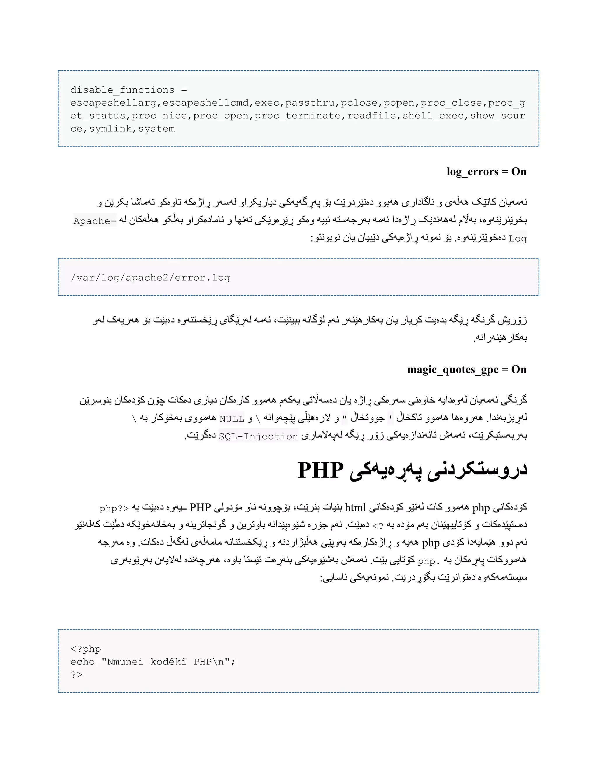 disable_functions =
escapeshellarg,escapeshellcmd,exec,passthru,pclose,popen,proc_close,proc_g
et_status,proc_nice,proc_open,proc_terminate,readfile,shell_exec,show_sour
ce,symlink,system
log_errors = On
‫کبتێ‬ ‫ئَهَیبى‬ّ ‫بکرێي‬ ‫تَهبغب‬ ْ‫تبّەک‬ َ‫ڕاژەک‬ ‫لَضَر‬ ّ‫دیبریکرا‬ ‫پَڕگَیَکی‬ ‫بۆ‬ ‫دەًێردرێت‬ ّْ‫َُب‬ ‫ئبگبداری‬ ّ ‫َُڵَی‬ ‫ک‬
َ‫ل‬ ‫َُڵَکبى‬ ْ‫بَڵک‬ ّ‫ئبهبدەکرا‬ ّ ‫تًَِب‬ ‫ڕێڕەّێکی‬ ْ‫ّەک‬ َ‫ًیی‬ َ‫بَرجَضت‬ َ‫ئَه‬ ‫ڕاژەدا‬ ‫لًََُذێک‬ ‫بَاڵم‬ ،‫بخْێٌرێٌَّە‬-Apache
Logًْ‫ئْب‬ ‫یبى‬ ‫دێبیبى‬ ‫ڕاژەیَکی‬ ًَْ‫ًو‬ ‫بۆ‬ .‫دەخْێٌرێٌَّە‬:ْ‫ت‬
/var/log/apache2/error.log
َّ‫ل‬ ‫َُریَک‬ ‫بۆ‬ ‫دەبێت‬ ‫ڕێخطتٌَّە‬ ‫لَڕێگبی‬ َ‫ئَه‬ ،‫ببیٌێت‬ ًَ‫لۆگب‬ ‫ئَم‬ ‫بَکبرُێٌَر‬ ‫یبى‬ ‫کڕیبر‬ ‫بذەیت‬ َ‫ڕێگ‬ َ‫گرًگ‬ ‫زۆریع‬
.ًَ‫بَکبرُێٌَرا‬
magic_quotes_gpc = On
‫دیبر‬ ‫کبرەکبى‬ ّْ‫َُه‬ ‫یَکَم‬ ‫دەضَاڵتی‬ ‫یبى‬ ‫ڕاژە‬ ‫ضَرەکی‬ ‫خبّەًی‬ َ‫لَّەدای‬ ‫ئَهَیبى‬ ‫گرًگی‬‫بٌْضرێي‬ ‫کۆدەکبى‬ ‫چۆى‬ ‫دەکبت‬ ‫ی‬
‫تبکخبڵ‬ ّْ‫َُه‬ ‫َُرّەُب‬ .‫لَڕیسبًَذا‬'‫جّْتخبڵ‬"ٍ‫الر‬ َّ‫پێچ‬ ‫ُێڵی‬ًَ‫ّا‬ّNULLَ‫ب‬ ‫بَخۆکبر‬ ‫َُهّْی‬
‫لَپَالهبری‬ َ‫ڕێگ‬ ‫زۆر‬ ‫تبئًَذازەیَکی‬ ‫ئَهَظ‬ ،‫بَربَضتبکرێت‬Injection-SQL.‫دەگرێت‬
‫پًڕەیًکی‬ ‫درَستکردوی‬PHP
‫کۆدەکبًی‬php‫کۆدەکبًی‬ ْ‫لًَێ‬ ‫کبت‬ ّْ‫َُه‬html‫هۆدّلی‬ ّ‫ًب‬ ًَّْ‫بۆچ‬ ،‫بٌرێت‬ ‫بٌیبت‬PHPَ‫ب‬ ‫دەبێت‬ ‫ــیَّە‬?>php
َ‫ب‬ ‫هۆدە‬ ‫بَم‬ ‫کۆتبییِێٌبى‬ ّ ‫دەضتپێذەکبت‬<?ْ‫کَلًَێ‬ ‫دەڵێت‬ َ‫بَخبًَخْێک‬ ّ ٌَ‫گًْجبتری‬ ّ ‫ببّتریي‬ ًَ‫غێْەپێذا‬ ‫جۆرە‬ ‫ئَم‬ .‫دەبێت‬
‫کۆدی‬ ‫ُێوبیَدا‬ ّّ‫د‬ ‫ئَم‬phpَ‫هَرج‬ ‫ّە‬ .‫دەکبت‬ ‫لَگَڵ‬ ‫هبهَڵَی‬ ًَ‫ڕێکخطتٌب‬ ّ ًَ‫َُڵبژارد‬ ‫بَّپێی‬ َ‫ڕاژەکبرەک‬ ّ َ‫َُی‬
َ‫ب‬ ‫پَڕەکبى‬ ‫َُهّْکبت‬.php‫بَڕێْبَری‬ ‫لَالیَى‬ ‫َُرچًَذە‬ ،‫ببّە‬ ‫ئێطتب‬ ‫بٌَڕەت‬ ‫بَغێْەیَکی‬ ‫ئَهَظ‬ .‫بێت‬ ‫کۆتبیی‬
:‫ئبضبیی‬ ‫ًوًَْیَکی‬ .‫بگۆڕدرێت‬ ‫دەتْاًرێت‬ ‫ضیطتَهَکَّە‬
<?php
echo "Nmunei kodêkî PHPn";
?>
 