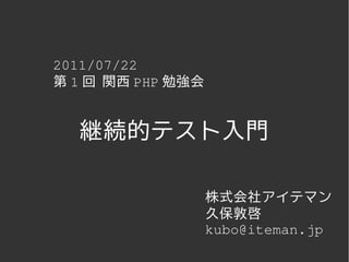 2011/07/22
第 1 回 関西 PHP 勉強会


  継続的テスト入門

                   株式会社アイテマン
                   久保敦啓
                   kubo@iteman.jp
 