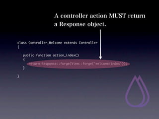 A controller action MUST return
                    a Response object.


class Controller_Welcome extends Controller
{

	   public function action_index()
	   {
	   	 return Response::forge(View::forge('welcome/index'));
	   }

}
 