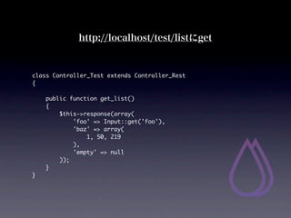 http://localhost/test/listget


class Controller_Test extends Controller_Rest
{

    public function get_list()
    {
        $this->response(array(
            'foo' => Input::get('foo'),
            'baz' => array(
                1, 50, 219
            ),
            'empty' => null
        ));
    }
}
 