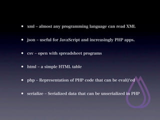 ?   xml ? almost any programming language can read XML


?   json ? useful for JavaScript and increasingly PHP apps.


?   csv ? open with spreadsheet programs


?   html ? a simple HTML table


?   php ? Representation of PHP code that can be eval() ed


?   serialize ? Serialized data that can be unserialized in PHP
 