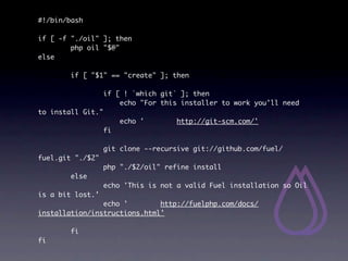 #!/bin/bash

if [ -f "./oil" ]; then
        php oil "$@"
else

        if [ "$1" == "create" ]; then

                   if [ ! `which git` ]; then
                       echo "For this installer to work you'll need
to install Git."
                        echo '      http://git-scm.com/'
                   fi

                   git clone --recursive git://github.com/fuel/
fuel.git "./$2"
                   php "./$2/oil" refine install
        else
                   echo 'This is not a valid Fuel installation so Oil
is a bit lost.'
                echo '        http://fuelphp.com/docs/
installation/instructions.html'

        fi
fi
 