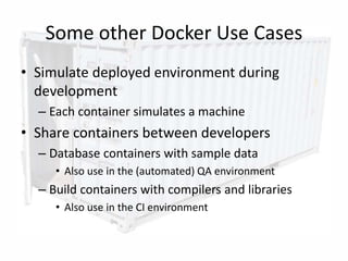 Some other Docker Use Cases
• Simulate deployed environment during
development
– Each container simulates a machine
• Share containers between developers
– Database containers with sample data
• Also use in the (automated) QA environment
– Build containers with compilers and libraries
• Also use in the CI environment
15
 