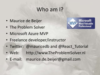 Who am I?
• Maurice de Beijer
• The Problem Solver
• Microsoft Azure MVP
• Freelance developer/instructor
• Twitter: @mauricedb and @React_Tutorial
• Web: http://www.TheProblemSolver.nl
• E-mail: maurice.de.beijer@gmail.com
2
 