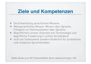 Ziele und Kompetenzen!

  Die Entwicklung sprachlichen Wissens
  Metasprachliches Wissen: Wissen über Sprache,
   Fähigkeit zur Kommunikation über Sprache
  Begriffliches Lernen: Erlernen von Terminologie und
   begriffliche Fundierung (= echtes Verständnis)
  nicht als Selbstzweck sondern förderlich für produktives
   und rezeptives Sprachhandeln




 Budde, Monika et al. (2011) Sprachdidaktik. Berlin: Akademie Verlag S. 133f
 