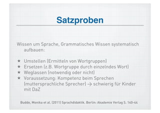 Satzproben!

Wissen um Sprache, Grammatisches Wissen systematisch
   aufbauen:

    Umstellen (Ermitteln von Wortgruppen)
    Ersetzen (z.B. Wortgruppe durch einzelndes Wort)
    Weglassen (notwendig oder nicht)
    Voraussetzung: Kompetenz beim Sprechen
     (muttersprachliche Sprecher) > schwierig für Kinder
     mit DaZ

 Budde, Monika et al. (2011) Sprachdidaktik. Berlin: Akademie Verlag S. 140-44
 