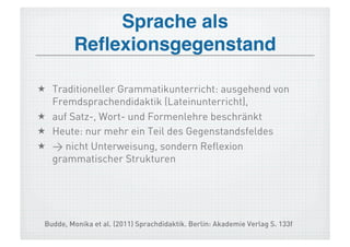 Sprache als
         Reﬂexionsgegenstand!

  Traditioneller Grammatikunterricht: ausgehend von
   Fremdsprachendidaktik (Lateinunterricht),
  auf Satz-, Wort- und Formenlehre beschränkt
  Heute: nur mehr ein Teil des Gegenstandsfeldes
  > nicht Unterweisung, sondern Reflexion
   grammatischer Strukturen




 Budde, Monika et al. (2011) Sprachdidaktik. Berlin: Akademie Verlag S. 133f
 