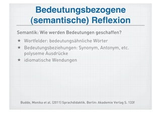 Bedeutungsbezogene
       (semantische) Reﬂexion!
Semantik: Wie werden Bedeutungen geschaffen?
  Wortfelder: bedeutungsähnliche Wörter
  Bedeutungsbeziehungen: Synonym, Antonym, etc.
   polyseme Ausdrücke
  idiomatische Wendungen




 Budde, Monika et al. (2011) Sprachdidaktik. Berlin: Akademie Verlag S. 133f
 