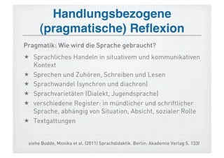 Handlungsbezogene 
      (pragmatische) Reﬂexion!
Pragmatik: Wie wird die Sprache gebraucht?
  Sprachliches Handeln in situativem und kommunikativen
   Kontext
  Sprechen und Zuhören, Schreiben und Lesen
  Sprachwandel (synchron und diachron)
  Sprachvarietäten (Dialekt, Jugendsprache)
  verschiedene Register: in mündlicher und schriftlicher
   Sprache, abhängig von Situation, Absicht, sozialer Rolle
  Textgattungen


 siehe Budde, Monika et al. (2011) Sprachdidaktik. Berlin: Akademie Verlag S. 133f
 