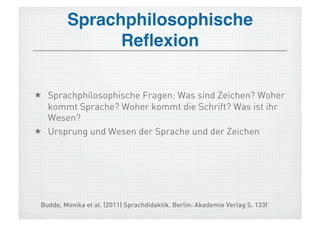 Sprachphilosophische
               Reﬂexion!


  Sprachphilosophische Fragen: Was sind Zeichen? Woher
   kommt Sprache? Woher kommt die Schrift? Was ist ihr
   Wesen?
  Ursprung und Wesen der Sprache und der Zeichen




 Budde, Monika et al. (2011) Sprachdidaktik. Berlin: Akademie Verlag S. 133f
 
