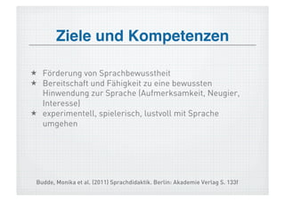 Ziele und Kompetenzen!

  Förderung von Sprachbewusstheit
  Bereitschaft und Fähigkeit zu eine bewussten
   Hinwendung zur Sprache (Aufmerksamkeit, Neugier,
   Interesse)
  experimentell, spielerisch, lustvoll mit Sprache
   umgehen




 Budde, Monika et al. (2011) Sprachdidaktik. Berlin: Akademie Verlag S. 133f
 