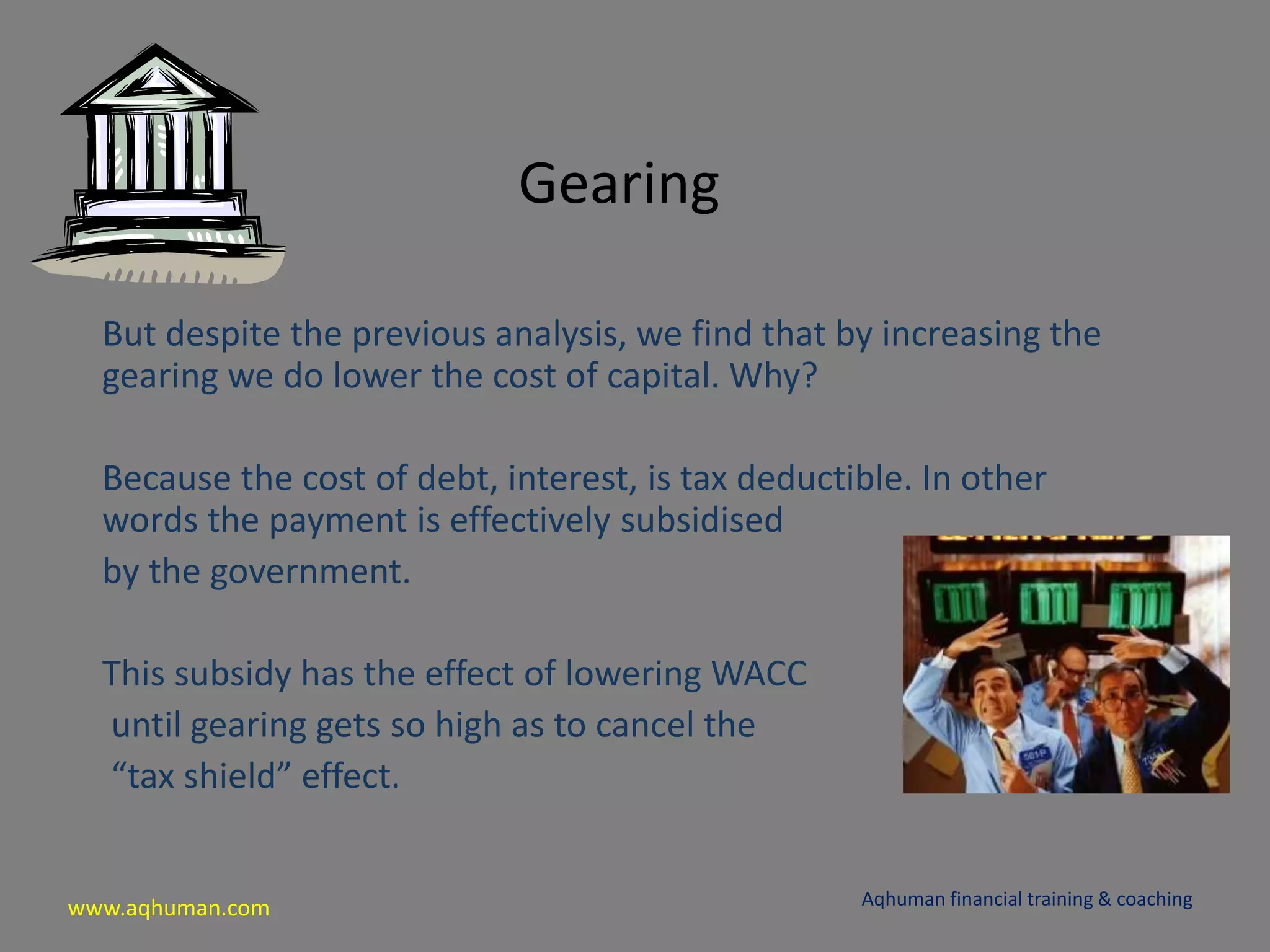 www.aqhuman.com
Gearing
But despite the previous analysis, we find that by increasing the
gearing we do lower the cost of capital. Why?
Because the cost of debt, interest, is tax deductible. In other
words the payment is effectively subsidised
by the government.
This subsidy has the effect of lowering WACC
until gearing gets so high as to cancel the
“tax shield” effect.
Aqhuman financial training & coaching
 