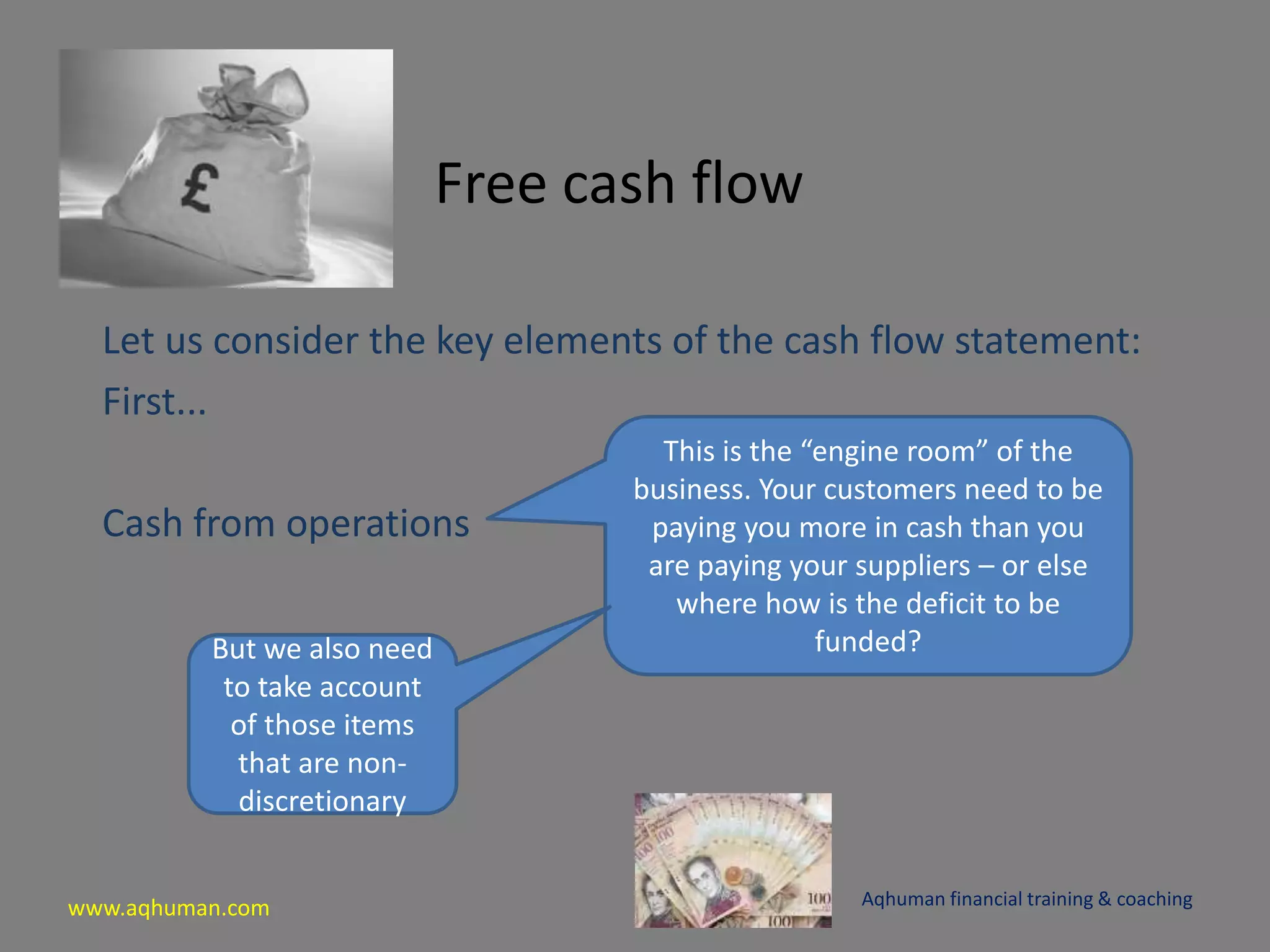 www.aqhuman.com
Free cash flow
Let us consider the key elements of the cash flow statement:
First...
Cash from operations
Aqhuman financial training & coaching
This is the “engine room” of the
business. Your customers need to be
paying you more in cash than you
are paying your suppliers – or else
where how is the deficit to be
funded?But we also need
to take account
of those items
that are non-
discretionary
 