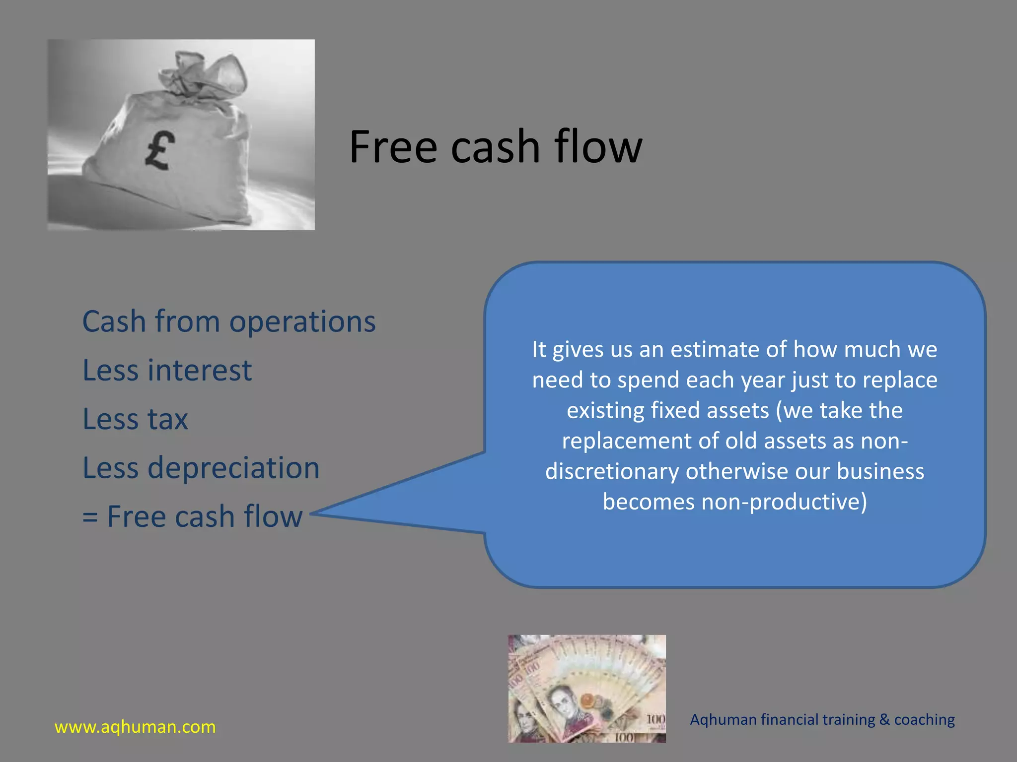 www.aqhuman.com
Free cash flow
Cash from operations
Less interest
Less tax
Less depreciation
= Free cash flow
Aqhuman financial training & coaching
It gives us an estimate of how much we
need to spend each year just to replace
existing fixed assets (we take the
replacement of old assets as non-
discretionary otherwise our business
becomes non-productive)
 