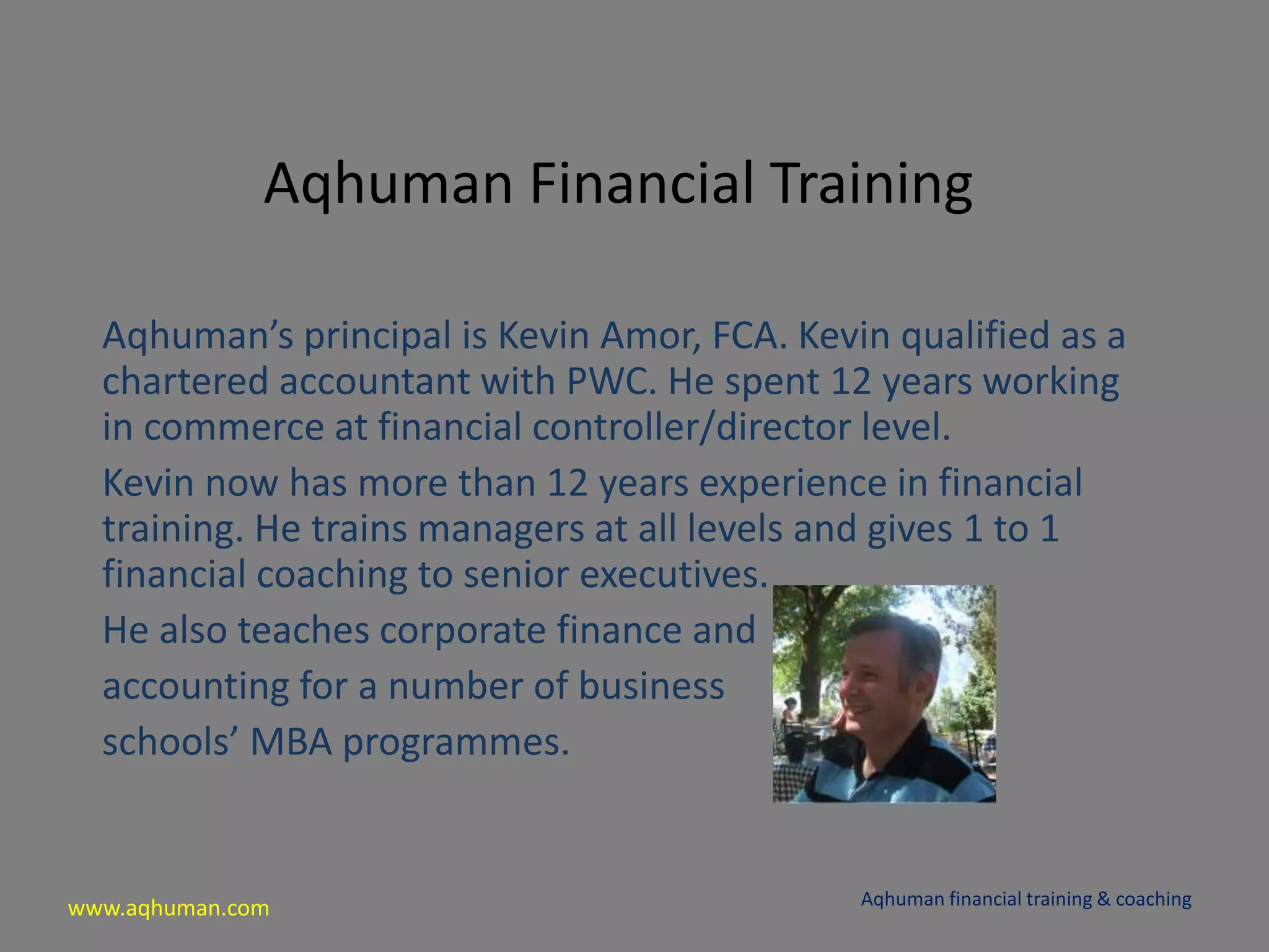 www.aqhuman.com
Aqhuman Financial Training
Aqhuman’s principal is Kevin Amor, FCA. Kevin qualified as a
chartered accountant with PWC. He spent 12 years working
in commerce at financial controller/director level.
Kevin now has more than 12 years experience in financial
training. He trains managers at all levels and gives 1 to 1
financial coaching to senior executives.
He also teaches corporate finance and
accounting for a number of business
schools’ MBA programmes.
Aqhuman financial training & coaching
 