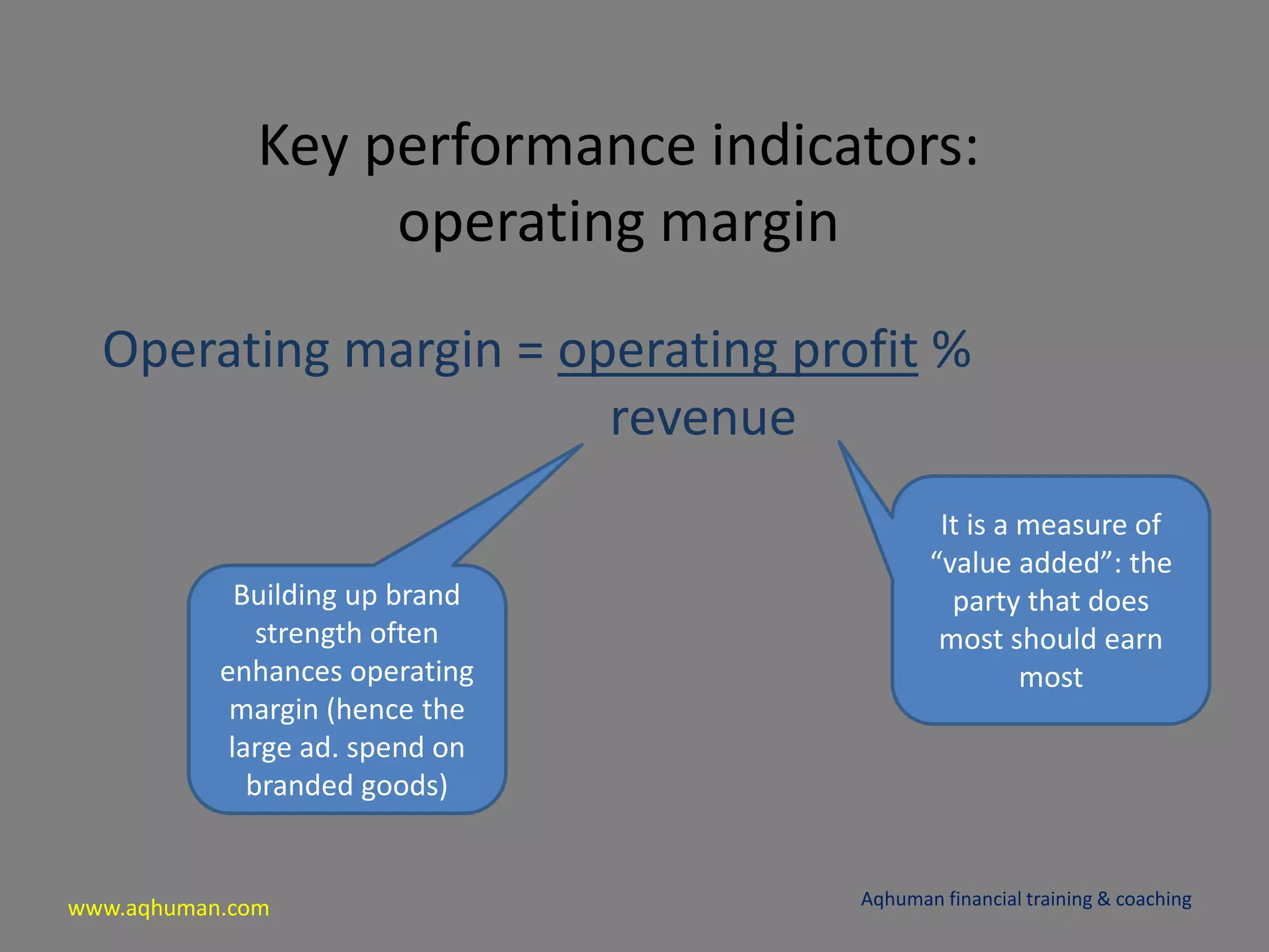 www.aqhuman.com
Key performance indicators:
operating margin
Operating margin = operating profit %
revenue
Aqhuman financial training & coaching
It is a measure of
“value added”: the
party that does
most should earn
most
Building up brand
strength often
enhances operating
margin (hence the
large ad. spend on
branded goods)
 
