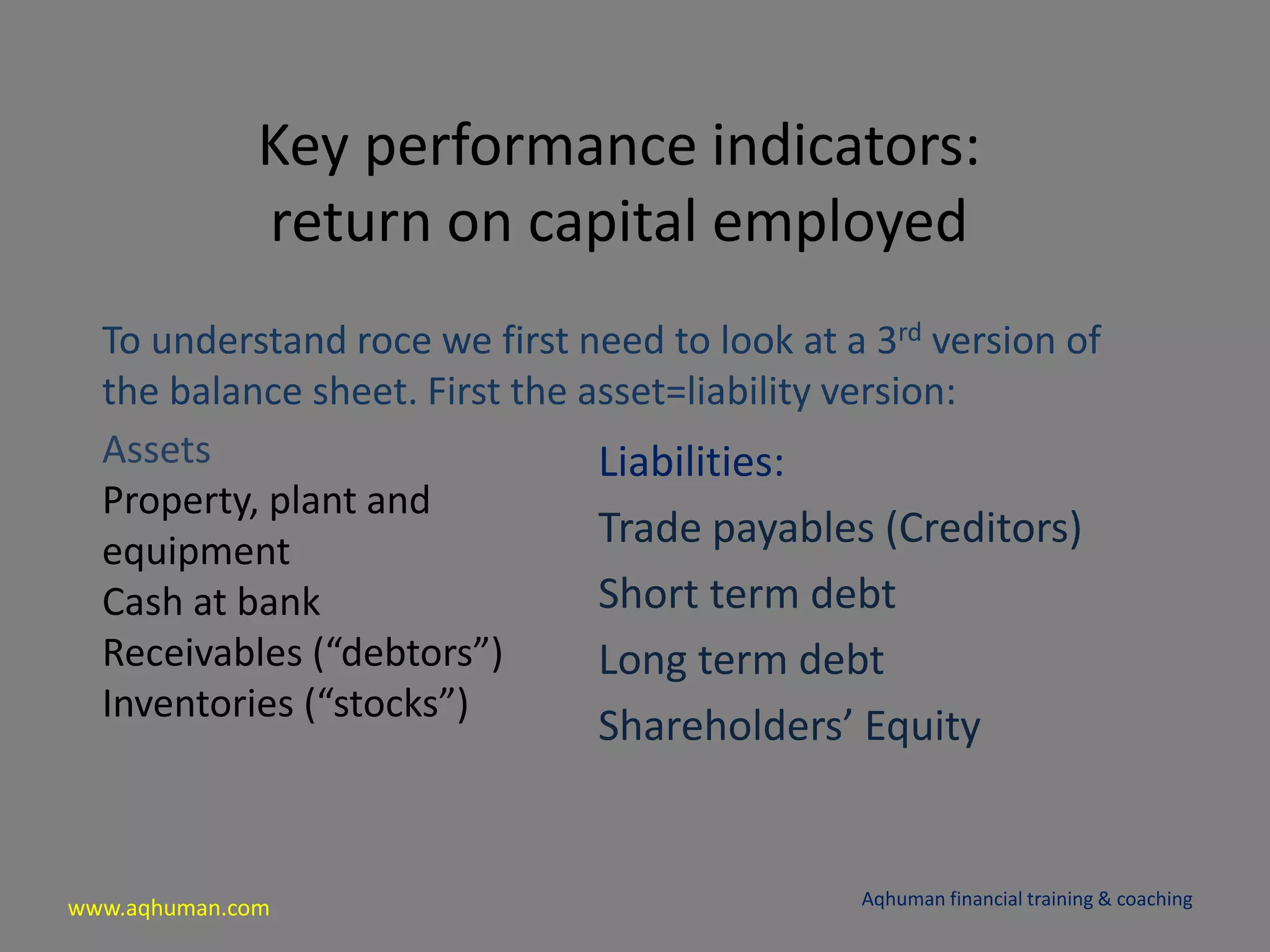 www.aqhuman.com
Key performance indicators:
return on capital employed
To understand roce we first need to look at a 3rd version of
the balance sheet. First the asset=liability version:
Aqhuman financial training & coaching
Assets
Property, plant and
equipment
Cash at bank
Receivables (“debtors”)
Inventories (“stocks”)
Liabilities:
Trade payables (Creditors)
Short term debt
Long term debt
Shareholders’ Equity
 