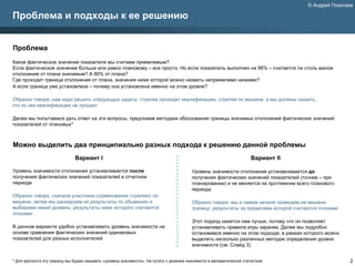 © Андрей Покатаев

Проблема и подходы к ее решению


Проблема
Какое фактическое значение показателя мы считаем приемлемым?
Если фактическое значение больше или равно плановому – все просто. Но если показатель выполнен на 98% – считается ли столь малое
отклонение от плана значимым? А 86% от плана?
Где проходит граница отклонения от плана, значения ниже которой можно назвать неприемлемо низкими?
А если граница уже установлена – почему она установлена именно на этом уровне?

Образно говоря, нам надо решить следующую задачу: стрелки проходят квалификацию, стреляя по мишени, а мы должны сказать,
кто из них квалификацию не прошел

Далее мы попытаемся дать ответ на эти вопросы, предложив методики обоснования границы значимых отклонений фактических значений
показателей от плановых*



Можно выделить два принципиально разных подхода к решению данной проблемы
                               Вариант I                                                                                Вариант II

Уровень значимости отклонения устанавливается после                                       Уровень значимости отклонения устанавливается до
получения фактических значений показателей в отчетном                                     получения фактических значений показателей (точнее – при
периоде                                                                                   планировании) и не меняется на протяжении всего планового
                                                                                          периода
Образно говоря, сначала участники соревнования стреляют по
мишени, затем мы ранжируем их результаты по убыванию и                                    Образно говоря, мы в самом начале проводим на мишени
выбираем некий уровень, результаты ниже которого считаются                                границу, результаты за пределами которой считаются плохими
плохими
                                                                                          Этот подход кажется нам лучше, потому что он позволяет
В данном варианте удобно устанавливать уровень значимости на                              устанавливать правила игры заранее. Далее мы подробно
основе сравнения фактических значений одинаковых                                          остановимся именно на этом подходе, в рамках которого можно
показателей для разных исполнителей                                                       выделить несколько различных методик определения уровня
                                                                                          значимости (см. Слайд 3)


* Для краткости эту границу мы будем называть «уровень значимости». Не путать с уровнем значимости в математической статистике                          2
 