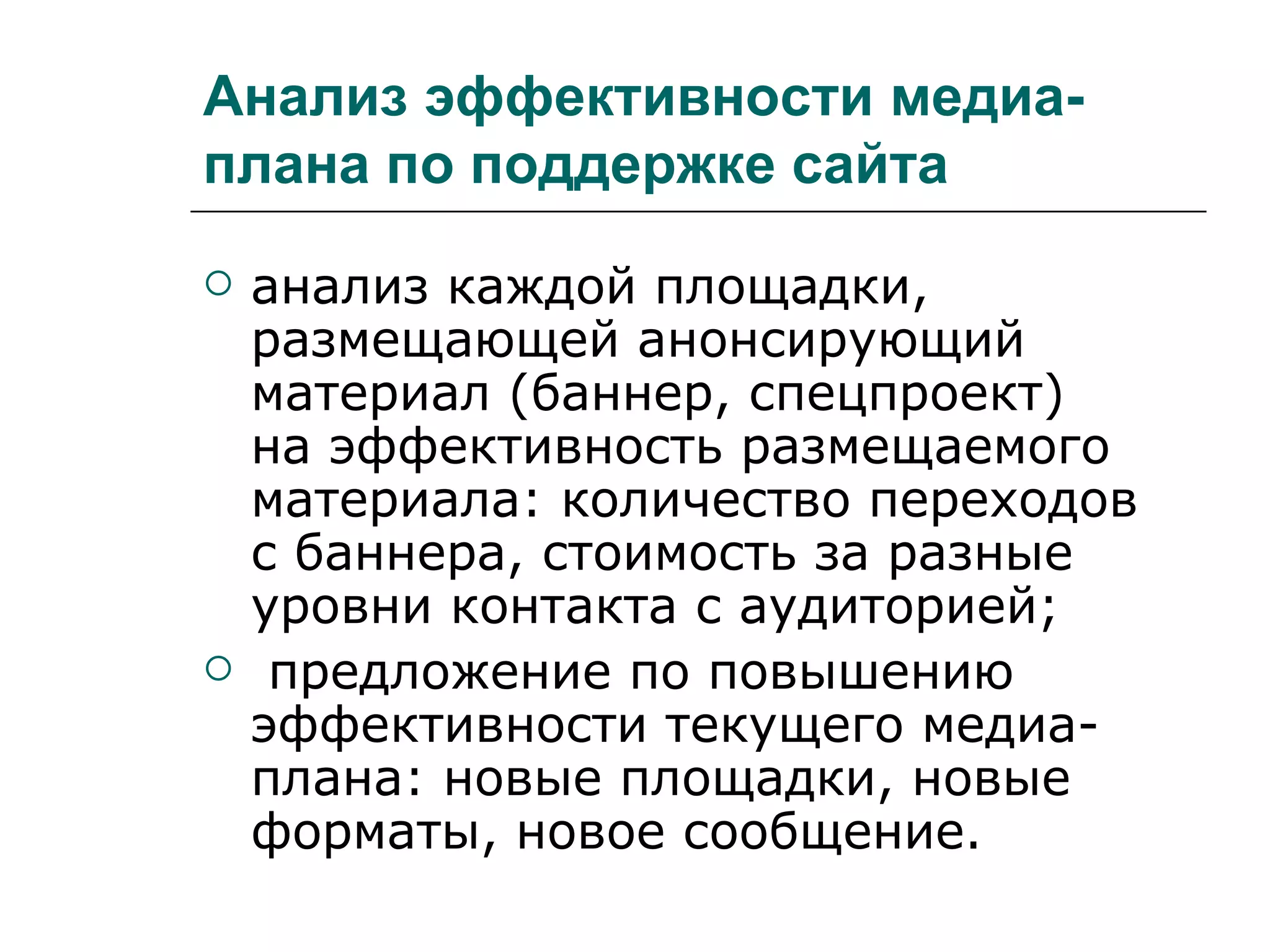 Анализ эффективности медиа-
плана по поддержке сайта
   анализ каждой площадки,
    размещающей анонсирующий
    материал (баннер, спецпроект)
    на эффективность размещаемого
    материала: количество переходов
    с баннера, стоимость за разные
    уровни контакта с аудиторией;
    предложение по повышению
    эффективности текущего медиа-
    плана: новые площадки, новые
    форматы, новое сообщение.
 