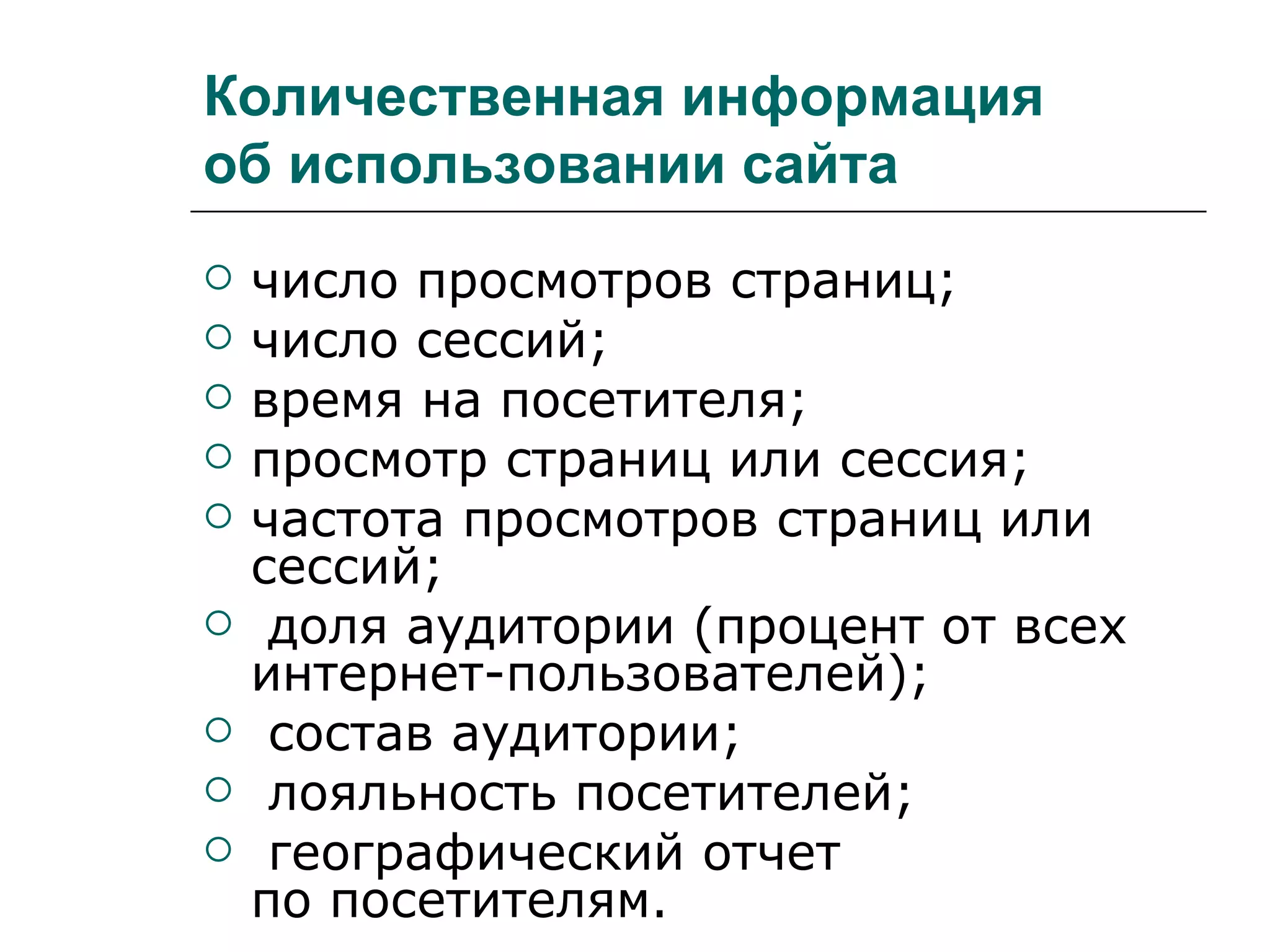 Количественная информация
об использовании сайта
   число просмотров страниц;
   число сессий;
   время на посетителя;
   просмотр страниц или сессия;
   частота просмотров страниц или
    сессий;
    доля аудитории (процент от всех
    интернет-пользователей);
    состав аудитории;
    лояльность посетителей;
    географический отчет
    по посетителям.
 