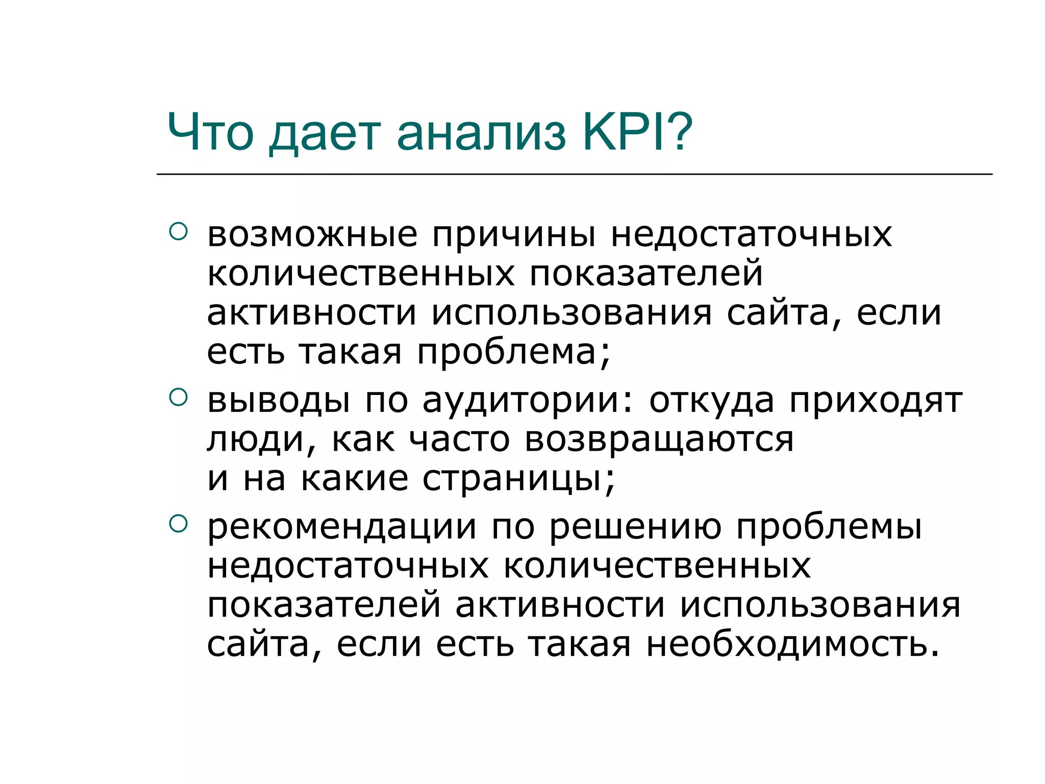 Что дает анализ KPI?
   возможные причины недостаточных
    количественных показателей
    активности использования сайта, если
    есть такая проблема;
   выводы по аудитории: откуда приходят
    люди, как часто возвращаются
    и на какие страницы;
   рекомендации по решению проблемы
    недостаточных количественных
    показателей активности использования
    сайта, если есть такая необходимость.
 