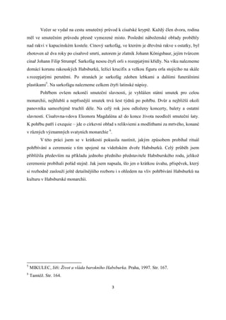 Večer se vydal na cestu smutečný průvod k císařské kryptě. Každý člen dvora, rodina
měl ve smutečním průvodu přesně vymezené místo. Poslední náboženské obřady proběhly
nad rakví v kapucínském kostele. Cínový sarkofág, ve kterém je dřevěná rakve s ostatky, byl
zhotoven až dva roky po císařově smrti, autorem je zlatník Johann Königsbaur, jejím tvůrcem
cínař Johann Filip Strumpf. Sarkofág nesou čtyři orli s rozepjatými křídly. Na víku nalezneme
domácí korunu rakouských Habsburků, ležící krucifix a velkou figuru orla stojícího na skále
s rozepjatými perutěmi. Po stranách je sarkofág zdoben lebkami a dalšími funerálními
plastikami5. Na sarkofágu nalezneme celkem čtyři latinské nápisy.
         Pohřbem ovšem nekončí smuteční slavnosti, je vyhlášen státní smutek pro celou
monarchii, nejhlubší a nepřísnější smutek trvá šest týdnů po pohřbu. Dvůr a nejbližší okolí
panovníka samozřejmě truchlí déle. Na celý rok jsou odloženy koncerty, balety a ostatní
slavnosti. Císařovna-vdova Eleonora Magdaléna až do konce života neodloží smuteční šaty.
K pohřbu patří i exequie – jde o církevní obřad s relikviemi a modlitbami za mrtvého, konané
v různých významných svatyních monarchie 6.
         V této práci jsem se v krátkosti pokusila nastínit, jakým způsobem probíhal rituál
pohřbívání a ceremonie s tím spojené na vídeňském dvoře Habsburků. Celý průběh jsem
přiblížila především na příkladu jednoho předního představitele Habsburského rodu, jelikož
ceremonie probíhali pořád stejně. Jak jsem napsala, šlo jen o krátkou úvahu, příspěvek, který
si rozhodně zaslouží ještě detailnějšího rozboru i s ohledem na vliv pohřbívání Habsburků na
kulturu v Habsburské monarchii.




5
    MIKULEC, Jiří: Život a vláda barokního Habsburka. Praha, 1997. Str. 167.
6
    Tamtéž. Str. 164.

                                              3
 