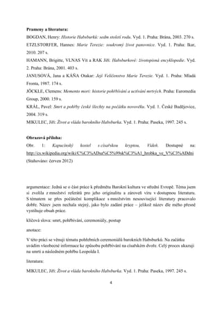 Prameny a literatura:
BOGDAN, Henry: Historie Habsburků: sedm století rodu. Vyd. 1. Praha: Brána, 2003. 270 s.
ETZLSTORFER, Hannes: Marie Terezie: soukromý život panovnice. Vyd. 1. Praha: Ikar,
2010. 207 s.
HAMANN, Brigitte, VLNAS Vít a RAK Jiří: Habsburkové: životopisná encyklopedie. Vyd.
2. Praha: Brána, 2001. 403 s.
JANUSOVÁ, Jana a KÁŇA Otakar: Její Veličenstvo Marie Terezie. Vyd. 1. Praha: Mladá
Fronta, 1987. 174 s.
JÖCKLE, Clemens: Memento mori: historie pohřbívání a uctívání mrtvých. Praha: Euromedia
Group, 2000. 159 s.
KRÁL, Pavel: Smrt a pohřby české šlechty na počátku novověku. Vyd. 1. České Budějovice,
2004. 319 s.
MIKULEC, Jiří: Život a vláda barokního Habsburka. Vyd. 1. Praha: Paseka, 1997. 245 s.


Obrazová příloha:
Obr.       1:   Kapucínský      kostel   s císařskou   kryptou,   Vídeň.   Dostupné     na:
http://cs.wikipedia.org/wiki/C%C3%ADsa%C5%99sk%C3%A1_hrobka_ve_V%C3%ADdni
(Stahováno: červen 2012)




argumentace: Jedná se o část práce k předmětu Barokní kultura ve střední Evropě. Téma jsem
si zvolila z množství referátů pro jeho originalitu a zároveň víru v dostupnou literaturu.
S tématem se přes počáteční komplikace s množstvím nesouvisející literatury pracovalo
dobře. Název jsem nechala stejný, jako bylo zadání práce – jelikož název dle mého přesně
vystihuje obsah práce.

klíčová slova: smrt, pohřbívání, ceremoniály, postup

anotace:

V této práci se věnuji tématu pohřebních ceremoniálů barokních Habsburků. Na začátku
uvádím všeobecné informace ke způsobu pohřbívání na císařském dvoře. Celý proces ukazuji
na smrti a následném pohřbu Leopolda I.

literatura:

MIKULEC, Jiří: Život a vláda barokního Habsburka. Vyd. 1. Praha: Paseka, 1997. 245 s.

                                               4
 