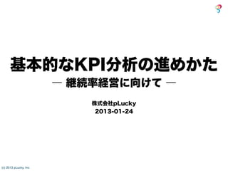 基本的なKPI分析の進めかた
                       ― 継続率経営に向けて ―
                           株式会社pLucky
                            2013-01-24




(c) 2013 pLucky, Inc
 
