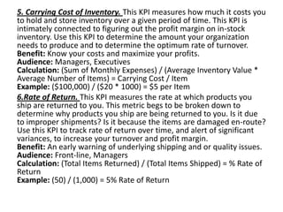 5. Carrying Cost of Inventory. This KPI measures how much it costs you
to hold and store inventory over a given period of time. This KPI is
intimately connected to figuring out the profit margin on in-stock
inventory. Use this KPI to determine the amount your organization
needs to produce and to determine the optimum rate of turnover.
Benefit: Know your costs and maximize your profits.
Audience: Managers, Executives
Calculation: (Sum of Monthly Expenses) / (Average Inventory Value *
Average Number of Items) = Carrying Cost / Item
Example: ($100,000) / ($20 * 1000) = $5 per Item
6.Rate of Return. This KPI measures the rate at which products you
ship are returned to you. This metric begs to be broken down to
determine why products you ship are being returned to you. Is it due
to improper shipments? Is it because the items are damaged en-route?
Use this KPI to track rate of return over time, and alert of significant
variances, to increase your turnover and profit margin.
Benefit: An early warning of underlying shipping and or quality issues.
Audience: Front-line, Managers
Calculation: (Total Items Returned) / (Total Items Shipped) = % Rate of
Return
Example: (50) / (1,000) = 5% Rate of Return
 