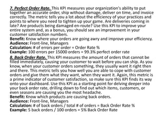 7. Perfect Order Rate. This KPI measures your organization's ability to put
together an accurate order, ship without damage, deliver on time, and invoice
correctly. The metric tells you a lot about the efficiency of your practices and
points to where you need to tighten up your game. Are deliveries coming in
late? Are products being damaged en-route? Use this KPI to improve your
entire system and, as a bonus, you should see an improvement in your
customer satisfaction numbers.
Benefit: Know where your orders are going awry and improve your efficiency.
Audience: Front-line, Managers
Calculation: # of errors per order = Order Rate %
Example: 100 errors per 15000 orders = 99.3% perfect order rate
8. Back Order Rate. This KPI measures the amount of orders that cannot be
filled immediately, causing your customer to wait before you can ship. As you
know, when your customer orders something, they usually want it right then
and there. This metric tells you how well you are able to cope with customer
orders and give them what they want, when they want it. Again, this metric is
a prime indicator of customer satisfaction, so make sure this KPI finds its way
onto your dashboard. Use this KPI as a starting point for delving deeper into
your back order rate, drilling down to find out which items, customers, or
even seasons are causing you the most headache.
Benefit: Know which products are causing back orders.
Audience: Front-line, Managers
Calculation: # of back orders / total # of orders = Back Order Rate %
Example: 5 back orders / 100 orders = 5% Back Order Rate
 