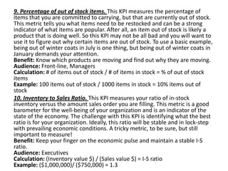 9. Percentage of out of stock items. This KPI measures the percentage of
items that you are committed to carrying, but that are currently out of stock.
This metric tells you what items need to be restocked and can be a strong
indicator of what items are popular. After all, an item out of stock is likely a
product that is doing well. So this KPI may not be all bad and you will want to
use it to figure out why certain items are out of stock. To use a basic example,
being out of winter coats in July is one thing, but being out of winter coats in
January demands your attention.
Benefit: Know which products are moving and find out why they are moving.
Audience: Front-line, Managers
Calculation: # of items out of stock / # of items in stock = % of out of stock
items
Example: 100 items out of stock / 1000 items in stock = 10% items out of
stock
10. Inventory to Sales Ratio. This KPI measures your ratio of in-stock
inventory versus the amount sales order you are filling. This metric is a good
barometer for the well-being of your organization and is an indicator of the
state of the economy. The challenge with this KPI is identifying what the best
ratio is for your organization. Ideally, this ratio will be stable and in lock-step
with prevailing economic conditions. A tricky metric, to be sure, but still
important to measure!
Benefit: Keep your finger on the economic pulse and maintain a stable I-S
ratio.
Audience: Executives
Calculation: (Inventory value $) / (Sales value $) = I-S ratio
Example: ($1,000,000)/ ($750,000) = 1.3
 