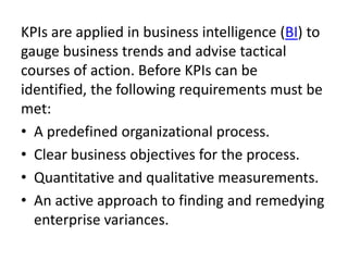 KPIs are applied in business intelligence (BI) to
gauge business trends and advise tactical
courses of action. Before KPIs can be
identified, the following requirements must be
met:
• A predefined organizational process.
• Clear business objectives for the process.
• Quantitative and qualitative measurements.
• An active approach to finding and remedying
enterprise variances.
 