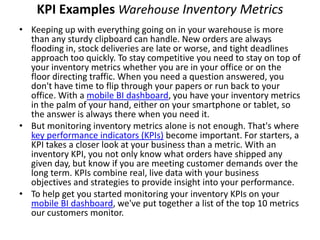 KPI Examples Warehouse Inventory Metrics
• Keeping up with everything going on in your warehouse is more
than any sturdy clipboard can handle. New orders are always
flooding in, stock deliveries are late or worse, and tight deadlines
approach too quickly. To stay competitive you need to stay on top of
your inventory metrics whether you are in your office or on the
floor directing traffic. When you need a question answered, you
don't have time to flip through your papers or run back to your
office. With a mobile BI dashboard, you have your inventory metrics
in the palm of your hand, either on your smartphone or tablet, so
the answer is always there when you need it.
• But monitoring inventory metrics alone is not enough. That's where
key performance indicators (KPIs) become important. For starters, a
KPI takes a closer look at your business than a metric. With an
inventory KPI, you not only know what orders have shipped any
given day, but know if you are meeting customer demands over the
long term. KPIs combine real, live data with your business
objectives and strategies to provide insight into your performance.
• To help get you started monitoring your inventory KPIs on your
mobile BI dashboard, we've put together a list of the top 10 metrics
our customers monitor.
 