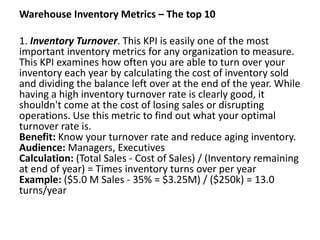 Warehouse Inventory Metrics – The top 10
1. Inventory Turnover. This KPI is easily one of the most
important inventory metrics for any organization to measure.
This KPI examines how often you are able to turn over your
inventory each year by calculating the cost of inventory sold
and dividing the balance left over at the end of the year. While
having a high inventory turnover rate is clearly good, it
shouldn't come at the cost of losing sales or disrupting
operations. Use this metric to find out what your optimal
turnover rate is.
Benefit: Know your turnover rate and reduce aging inventory.
Audience: Managers, Executives
Calculation: (Total Sales - Cost of Sales) / (Inventory remaining
at end of year) = Times inventory turns over per year
Example: ($5.0 M Sales - 35% = $3.25M) / ($250k) = 13.0
turns/year
 
