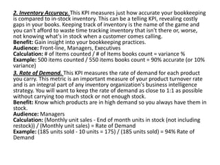 2. Inventory Accuracy. This KPI measures just how accurate your bookkeeping
is compared to in-stock inventory. This can be a telling KPI, revealing costly
gaps in your books. Keeping track of inventory is the name of the game and
you can't afford to waste time tracking inventory that isn't there or, worse,
not knowing what's in stock when a customer comes calling.
Benefit: Gain insight into your bookkeeping practices.
Audience: Front-line, Managers, Executives
Calculation: # of Items counted / # of Items books count = variance %
Example: 500 items counted / 550 items books count = 90% accurate (or 10%
variance)
3. Rate of Demand. This KPI measures the rate of demand for each product
you carry. This metric is an important measure of your product turnover rate
and is an integral part of any inventory organization's business intelligence
strategy. You will want to keep the rate of demand as close to 1:1 as possible
without carrying too much stock or not enough stock.
Benefit: Know which products are in high demand so you always have them in
stock.
Audience: Managers
Calculation: (Monthly unit sales - End of month units in stock (not including
restock)) / (Monthly unit sales) = Rate of Demand
Example: (185 units sold - 10 units = 175) / (185 units sold) = 94% Rate of
Demand
 