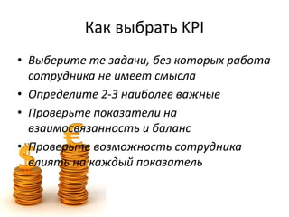 Как выбрать KPI
• Выберите те задачи, без которых работа
сотрудника не имеет смысла
• Определите 2-3 наиболее важные
• Проверьте показатели на
взаимосвязанность и баланс
• Проверьте возможность сотрудника
влиять на каждый показатель