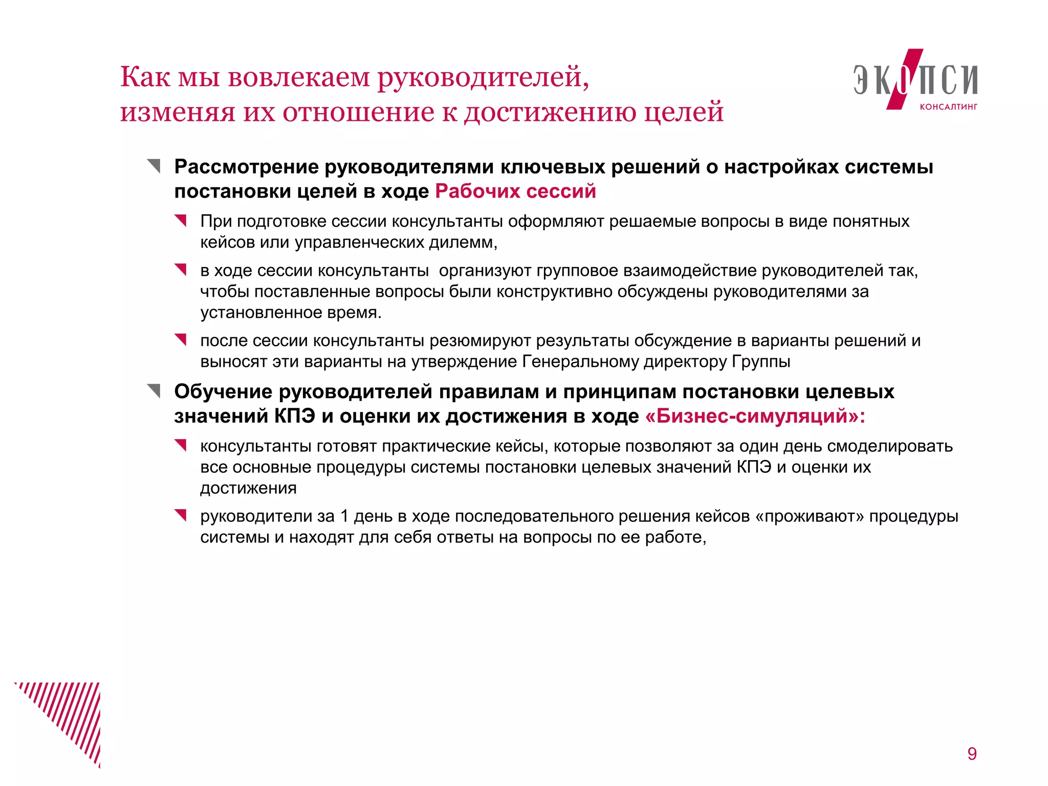 Рассмотрение руководителями ключевых решений о настройках системы
постановки целей в ходе Рабочих сессий
При подготовке сессии консультанты оформляют решаемые вопросы в виде понятных
кейсов или управленческих дилемм,
в ходе сессии консультанты организуют групповое взаимодействие руководителей так,
чтобы поставленные вопросы были конструктивно обсуждены руководителями за
установленное время.
после сессии консультанты резюмируют результаты обсуждение в варианты решений и
выносят эти варианты на утверждение Генеральному директору Группы
Обучение руководителей правилам и принципам постановки целевых
значений КПЭ и оценки их достижения в ходе «Бизнес-симуляций»:
консультанты готовят практические кейсы, которые позволяют за один день смоделировать
все основные процедуры системы постановки целевых значений КПЭ и оценки их
достижения
руководители за 1 день в ходе последовательного решения кейсов «проживают» процедуры
системы и находят для себя ответы на вопросы по ее работе,
9
Как мы вовлекаем руководителей,
изменяя их отношение к достижению целей
 
