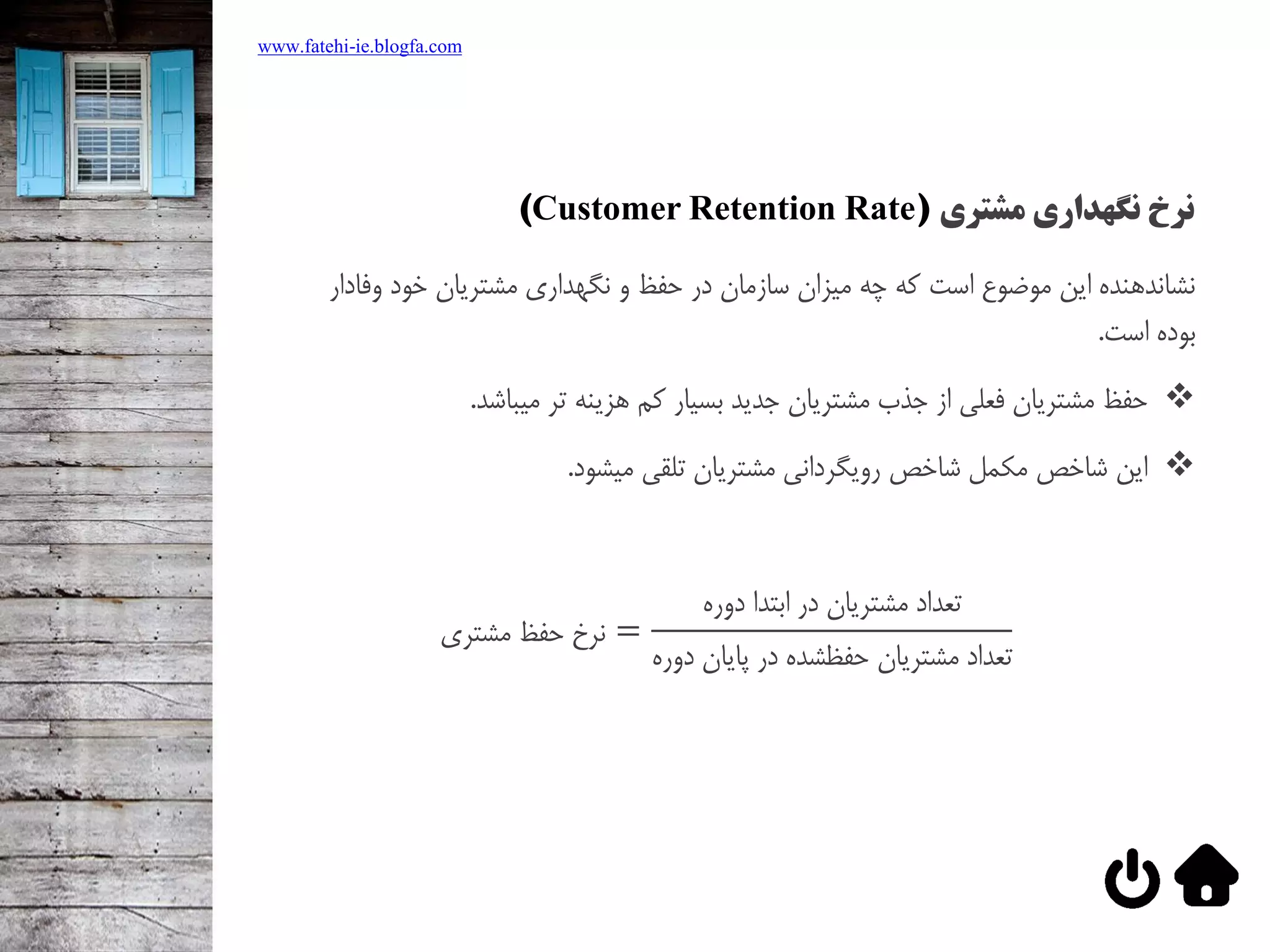 ‫نگهداری‬ ‫نرخ‬‫مشتری‬(Customer Retention Rate)
‫نشاندهنده‌اين‌موضوع‌است‌كه‌چه‌ميزان‌سازمان‌در‌حفظ‌و‌نگهداري‌مشتريان‌خود‬‌‫وفادار‬
‫بوده‌است‬.
‫حفظ‌مشتريان‌فعلي‌از‌جذب‌مشتريان‌جديد‌بسيار‌كم‌هزينه‌تر‌ميباشد‬.
‫اين‌شاخص‌مکمل‌شاخص‌رويگرداني‌مشتريان‌تلقي‌ميشود‬.
‫مشتري‬ ‫حفظ‬ ‫نرخ‬ =
‫دوره‬ ‫ابتدا‬ ‫در‬ ‫مشتريان‬ ‫تعداد‬
‫دوره‬ ‫پايان‬ ‫در‬ ‫حفظشده‬ ‫مشتريان‬ ‫تعداد‬
www.fatehi-ie.blogfa.com
 