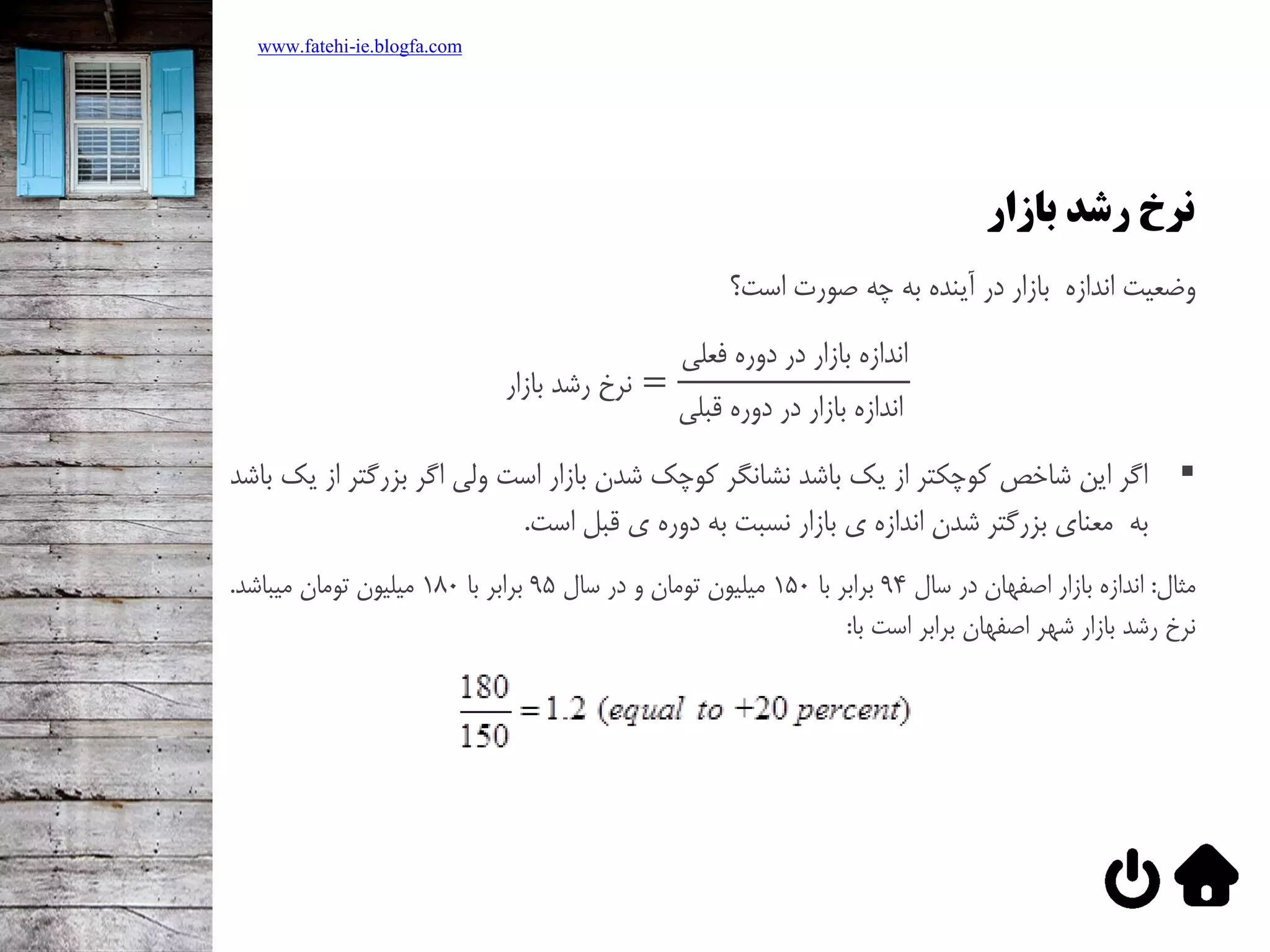 ‫بازار‬ ‫رشد‬ ‫نرخ‬
‫وضعيت‌اندازه‌‌بازار‌در‌آينده‌به‌چه‌صورت‌است؟‬
‫بازار‬ ‫رشد‬ ‫نرخ‬ =
‫فعلي‬ ‫دوره‬ ‫در‬ ‫بازار‬ ‫اندازه‬
‫قبلي‬ ‫دوره‬ ‫در‬ ‫بازار‬ ‫اندازه‬
‫اگر‌اين‌شاخص‌كوچکتر‌از‌يک‌باشد‌نشانگر‌كوچک‌شدن‌بازار‌است‌ولي‌اگر‌بزرگت‬‌‫ر‌از‌يک‌باشد‬
‫به‬‫معناي‌بزرگتر‌شدن‌اندازه‌ي‌بازار‌نسبت‌به‌دوره‌ي‌قبل‌است‬‌‌.
‫مثال‬‌:‌‫اندازه‌بازار‌اصفهان‌در‌سال‬94‌‫برابر‌با‬150‌‫ميليون‌تومان‌و‌در‌سال‬95‌‫برابر‌با‬180‫ميليون‌تومان‌ميباشد‬‌.
‫نرخ‌رشد‌بازار‌شهر‌اصفهان‌برابر‌است‌با‬:
www.fatehi-ie.blogfa.com
 