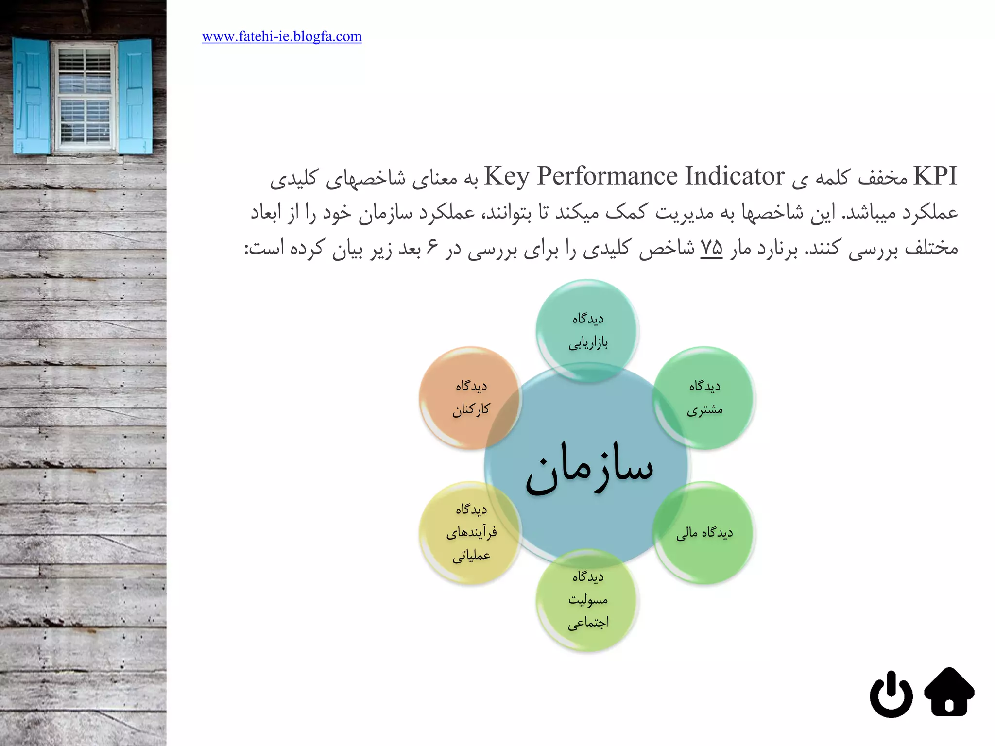 KPI‌‫مخفف‌كلمه‌ي‬Key Performance Indicator‌‫به‌معناي‌شاخصهاي‌كليدي‬
‌‫عملکرد‬‫ميباشد‬‌.‌‫اين‌شاخصها‌به‬‌‫مديريت‬‫كمک‌ميکند‌تا‌بتوانند،‌عملکرد‌سازمان‬‌‫خود‌را‌از‌ابعاد‬
‫مختلف‌بررسي‌كنند‬‌.‌‫برنارد‌مار‬75‌‫شاخص‌كليدي‌را‌براي‌بررسي‌در‬6‫بعد‌زير‌بيان‌كرده‌است‬:
‫سازمان‬
‌‫ديدگاه‬
‫بازاريابي‬
‌‫ديدگاه‬
‫مشتري‬
‫ديدگاه‌مالي‬
‌‫ديدگاه‬
‌‫مسوليت‬
‌‫اجتماعي‬
‌‫ديدگاه‬
‌‫فرآيندهاي‬
‫عملياتي‬
‌‫ديدگاه‬
‫كاركنان‬
www.fatehi-ie.blogfa.com
 