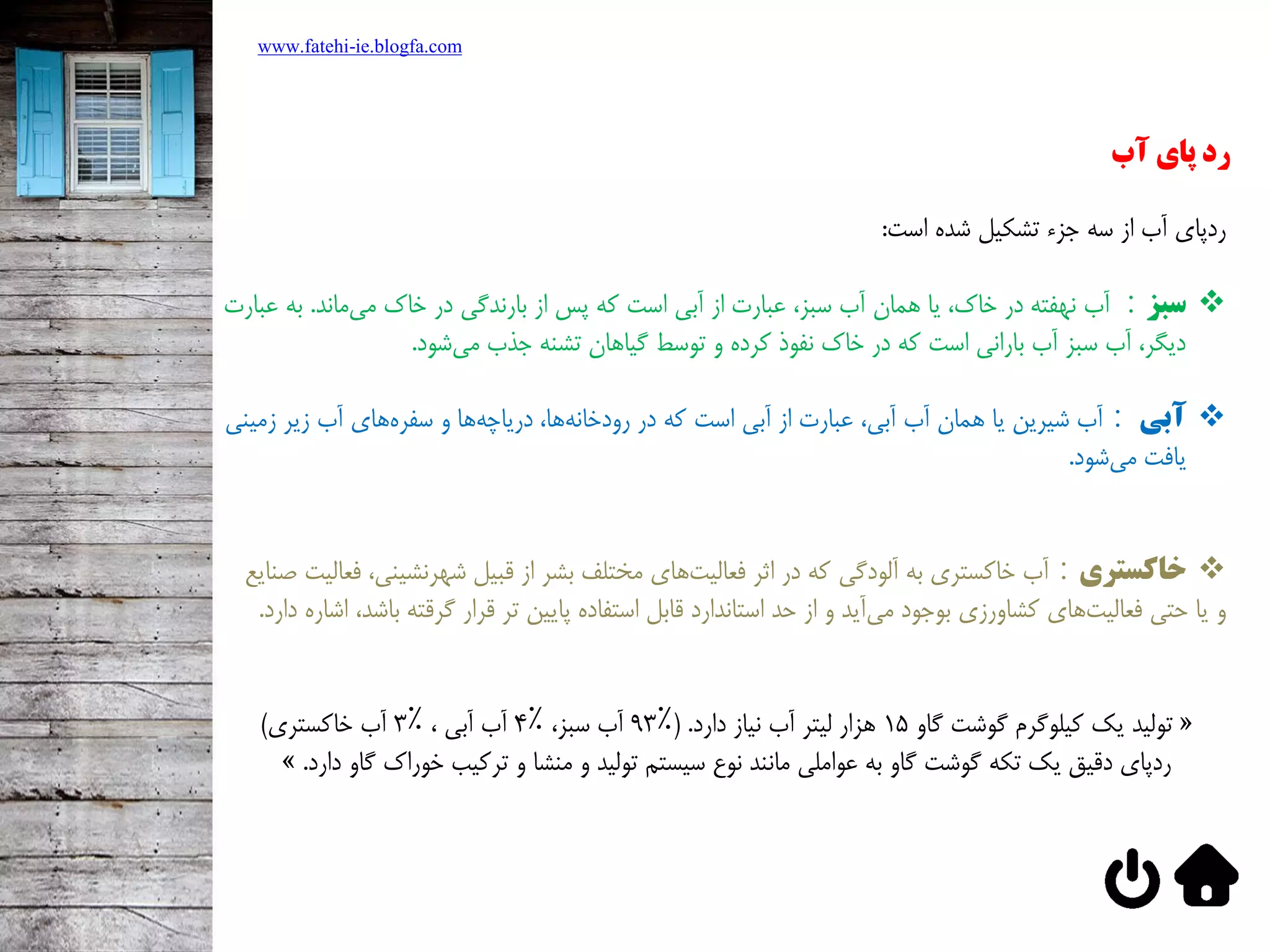 www.fatehi-ie.blogfa.com
‫پای‬ ‫رد‬‫آب‬
‫ردپاي‌آب‌از‌سه‌جزء‌تشکيل‌شده‌است‬:
‫سبز‬:‫‌ماند‬‫ي‬‫آب‌نهفته‌در‌خاک،‌يا‌همان‌آب‌سبز،‌عبارت‌از‌آبي‌است‌كه‌پس‌از‌بارندگي‌در‌خاک‌م‬‌.‫به‌ع‬‌‫بارت‬
‫‌شود‬‫ي‬‫ديگر،‌آب‌سبز‌آب‌باراني‌است‌كه‌در‌خاک‌نفوذ‌كرده‌و‌توسط‌گياهان‌تشنه‌جذب‌م‬.
‫آبی‬:‫‌هاي‌آب‌زير‌زمي‬‫ه‬‫‌ها‌و‌سفر‬‫ه‬‫‌ها،‌درياچ‬‫ه‬‫آب‌شيرين‌يا‌همان‌آب‌آبي،‌عبارت‌از‌آبي‌است‌كه‌در‌رودخان‬‌‫ني‬
‫‌شود‬‫ي‬‫يافت‌م‬.
‫خاکستری‬:‫‌هاي‌مختلف‌بشر‌از‌قبيل‌شهرنشيني‬‫ت‬‫آب‌خاكستري‌به‌آلودگي‌كه‌در‌اثر‌فعالي‬،‫ف‬‫عاليت‬‫صنايع‬
‌‫و‬‫‌آيد‌و‌از‌حد‌استاندارد‌قابل‌استفاده‌پايين‌تر‌قرار‌گرقته‌ب‬‫ي‬‫‌هاي‌كشاورزي‌بوجود‌م‬‫ت‬‫يا‌حتي‌فعالي‬‫اشد،‌اشاره‌دارد‬.
‌«‌‫توليد‬‌‫يک‌كيلوگرم‌گوشت‌گاو‬15‫هزار‌ليتر‌آب‌نياز‌دارد‬(‌.93٪‌،‫آب‌سبز‬4٪‌،‌‫آب‌آبي‬3٪‫آب‌خاكستري‬‌)
‌‫ردپاي‌دقيق‌يک‌تکه‌گوشت‌گاو‌به‌عواملي‌مانند‌نوع‌سيستم‌توليد‌و‌منشا‌و‌تركيب‌خوراک‌گاو‬‫دارد‬‌.»
 