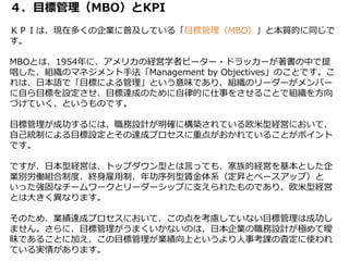 ４．目標管理（MBO）とKPI
ＫＰＩは、現在多くの企業に普及している「目標管理（MBO）」と本質的に同じで
す。
MBOとは、1954年に、アメリカの経営学者ピーター・ドラッカーが著書の中で提
唱した、組織のマネジメント手法「Management by Objectives」のことです。こ
れは、日本語で「目標による管理」という意味であり、組織のリーダーがメンバー
に自ら目標を設定させ、目標達成のために自律的に仕事をさせることで組織を方向
づけていく、というものです。
目標管理が成功するには、職務設計が明確に構築されている欧米型経営において、
自己統制による目標設定とその達成プロセスに重点がおかれていることがポイント
です。
ですが、日本型経営は、トップダウン型とは言っても、家族的経営を基本とした企
業別労働組合制度、終身雇用制、年功序列型賃金体系（定昇とベースアップ）と
いった強固なチームワークとリーダーシップに支えられたものであり、欧米型経営
とは大きく異なります。
そのため、業績達成プロセスにおいて、この点を考慮していない目標管理は成功し
ません。さらに、目標管理がうまくいかないのは、日本企業の職務設計が極めて曖
昧であることに加え、この目標管理が業績向上というより人事考課の査定に使われ
ている実情があります。
 