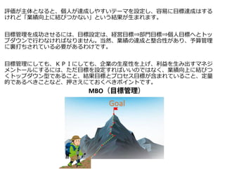 評価が主体となると、個人が達成しやすいテーマを設定し、容易に目標達成はする
けれど「業績向上に結びつかない」という結果が生まれます。
目標管理を成功させるには、目標設定は、経営目標⇒部門目標⇒個人目標へとトッ
プダウンで行わなければなりません。当然、業績の達成と整合性があり、予算管理
に裏打ちされている必要があるわけです。
目標管理にしても、ＫＰＩにしても、企業の生産性を上げ、利益を生み出すマネジ
メントールにするには、ただ目標を設定すればいいのではなく、業績向上に結びつ
くトップダウン型であること、結果目標とプロセス目標が含まれていること、定量
的であるべきことなど、押さえにておくべきポイントです。
 