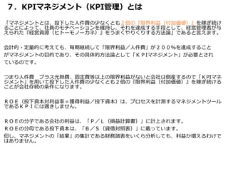 ７．KPIマネジメント（KPI管理）とは
「マネジメントとは、投下した人件費の少なくとも２倍の『限界利益（付加価値）』を稼ぎ続け
ることによって、社員のモチベーションを維持し、それを達成する手段として、経営管理者が与
えられた『経営資源（ヒトーモノーカネ）』をうまくやりくりする方法論」であると言えます。
会計的・定量的に考えても、毎期継続して「限界利益／人件費」が２００％を達成すること
がマネジメントの目的であり、その具体的方法論として「ＫＰIマネジメント」が必要とされ
ているのです。
つまり人件費 プラス光熱費、固定費等以上の限界利益がないと会社は倒産するので「ＫPIマネ
ジメント」を用いて投下した人件費の少なくとも２倍の『限界利益（付加価値）』を稼ぎ続ける
ことが会社存続の条件になります。
ＲＯＥ（投下資本対利益率＝獲得利益／投下資本）は、プロセスを計測するマネジメントツール
であるＫＰＩには適きしません。
ＲＯＥの分子である会社の利益は、「Ｐ／Ｌ（損益計算書）」に計上されます。
ＲＯＥの分母である投下資本は、「Ｂ／Ｓ（貸借対照表）」に載っています。
但し、マネジメントの「結果」の集計である財務諸表をいくら分析しても、利益か増えるわけで
はありません。
 