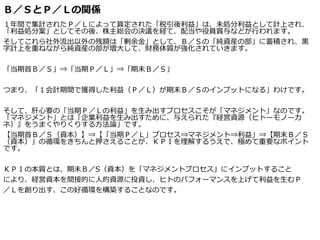 Ｂ／ＳとＰ／Ｌの関係
１年間で集計されたＰ／Ｌによって算定された「税引後利益」は、未処分利益として計上され、
「利益処分案」としてその後、株主総会の決議を経て、配当や役員賞与などが行われます。
そしてこれら社外流出以外の残額は「剰余金」として、Ｂ／Ｓの「純資産の部」に蓄積され、黒
字計上を重ねながら純資産の部が増大して、財務体質が強化されていきます。
「当期首Ｂ／Ｓ」⇒「当期Ｐ／Ｌ」⇒「期末Ｂ／Ｓ」
つまり、「１会計期間で獲得した利益（Ｐ／Ｌ）が期末Ｂ／Ｓのインプットになる」わけです。
そして、肝心要の「当期Ｐ／Ｌの利益」を生み出すプロセスこそが「マネジメント」なのです。
「マネジメント」とは「企業利益を生み出すために、与えられた『経営資源（ヒトーモノーカ
ネ）』をうまくやりくりする方法論」です。
【当期首Ｂ／Ｓ（資本）】⇒【「当期Ｐ／Ｌ」プロセス⇒マネジメント⇒利益」⇒【期末Ｂ／Ｓ
（資本）」の循環をきちんと押さえることが、ＫＰＩを理解するうえで、極めて重要なポイント
です。
ＫＰＩの本質とは、期末Ｂ／S（資本）を「マネジメントプロセス」にインプットすること
により、経営資本を間接的に人的資源に投資し、ヒトのパフォーマンスを上げて利益を生むＰ
／Ｌを創り出す、この好循環を構築することなのです。
 
