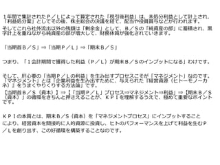 １年間で集計されたＰ／Ｌによって算定された「税引後利益」は、未処分利益として計上され、
「利益処分案」としてその後、株主総会の決議を経て、配当や役員賞与などが行われます。
そしてこれら社外流出以外の残額は「剰余金」として、Ｂ／Ｓの「純資産の部」に蓄積され、黒
字計上を重ねながら純資産の部が増大して、財務体質が強化されていきます。
「当期首Ｂ／Ｓ」⇒「当期Ｐ／Ｌ」⇒「期末Ｂ／Ｓ」
つまり、「１会計期間で獲得した利益（Ｐ／Ｌ）が期末Ｂ／Ｓのインプットになる」わけです。
そして、肝心要の「当期Ｐ／Ｌの利益」を生み出すプロセスこそが「マネジメント」なのです。
「マネジメント」とは「企業利益を生み出すために、与えられた『経営資源（ヒトーモノーカ
ネ）』をうまくやりくりする方法論」です。
【当期首Ｂ／Ｓ（資本）】⇒【「当期Ｐ／Ｌ」プロセス⇒マネジメント⇒利益」⇒【期末Ｂ／Ｓ
（資本）」の循環をきちんと押さえることが、ＫＰＩを理解するうえで、極めて重要なポイント
です。
ＫＰＩの本質とは、期末Ｂ／S（資本）を「マネジメントプロセス」にインプットすること
により、経営資本を間接的に人的資源に投資し、ヒトのパフォーマンスを上げて利益を生むＰ
／Ｌを創り出す、この好循環を構築することなのです。
 