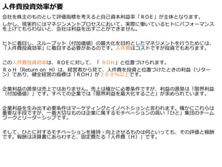 人件費投資効率が要
会社を株主のものとして評価指標を考えると自己資本利益率「ＲOＥ」が主体となります。
しかし、現実的にはマネジンメントプロセスにおいて、実際に慟いているヒトにパフォーマンス
を上げてもらわないと、会社は利益を出すことができません。
ヒトに着目し、スループット（付加価値）の最大化を目的としたマネジメントを行うためには、
「人件費投資効率」に着目する必要があるのです。人件費はコストですが投資でもあります。
この人件費投資効率は、ＲOＥに対して、「 ＲOＨ」と位置づけられます。
ＲｏＨ（Return on H）は、経営者から見て、人件費を投資と位置づけたときの利益（リター
ン）であり、健全経営の指標は「ＲOＨ」が２００％以上です。
企業利益の源泉は売上ではありません。売上は確かに必要条件ですが、利益の源泉は「限界利益
（付加価値）」です。すべての企業では「限界利益を最大化すること」が求められています。
企業利益を生み出す必要条件はマーケティングとイノベトションと言われます。確かにこれらは
重要な手段ですが、一番大切なものは企業に属するモチベーションの高い「ひと」集団のチーム
ワークとリーダーシップです。
そして、ひとに対するモチベーションを維持・向上させるものは何といっても、その評価と報酬
です。報酬は決算書にあらわすと、固定費たる「人件費（Ｈ）」です。
 