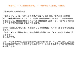 が企業継続の必須条件です。
「マネジメントとは、投下した人件費の少なくとも２倍の『限界利益（付加価
値）』を稼ぎ続けることによって、社員のモチベーションを維持し、それを達成す
る手段として、経営管理者が与えられた『経営資源（ヒトーモノーカネ）』をうま
くやりくりする方法論」であると言えます。
会計的・定量的に考えても、毎期継続して「限界利益／人件費」が２００％を達成
すること
がマネジメントの目的であり、その具体的方法論として「ＫＰIマネジメント」が
必要とされ
ているのです。
なお、ＲＯＨ２００％以上が企業継続の必須条件ですが、４００％に達していると、
賃金水準が低すぎて、そのことが社員のモチベーションを低下させやがて倒産に危
機に陥ります。
 